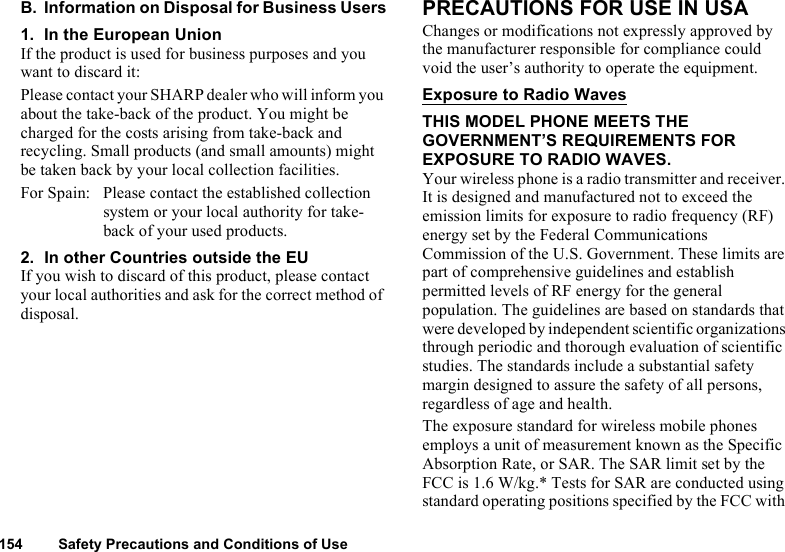 154 Safety Precautions and Conditions of UseB. Information on Disposal for Business Users1. In the European UnionIf the product is used for business purposes and you want to discard it:Please contact your SHARP dealer who will inform you about the take-back of the product. You might be charged for the costs arising from take-back and recycling. Small products (and small amounts) might be taken back by your local collection facilities.For Spain: Please contact the established collection system or your local authority for take-back of your used products.2. In other Countries outside the EUIf you wish to discard of this product, please contact your local authorities and ask for the correct method of disposal.PRECAUTIONS FOR USE IN USAChanges or modifications not expressly approved by the manufacturer responsible for compliance could void the user’s authority to operate the equipment.Exposure to Radio WavesTHIS MODEL PHONE MEETS THE GOVERNMENT’S REQUIREMENTS FOR EXPOSURE TO RADIO WAVES.Your wireless phone is a radio transmitter and receiver. It is designed and manufactured not to exceed the emission limits for exposure to radio frequency (RF) energy set by the Federal Communications Commission of the U.S. Government. These limits are part of comprehensive guidelines and establish permitted levels of RF energy for the general population. The guidelines are based on standards that were developed by independent scientific organizations through periodic and thorough evaluation of scientific studies. The standards include a substantial safety margin designed to assure the safety of all persons, regardless of age and health.The exposure standard for wireless mobile phones employs a unit of measurement known as the Specific Absorption Rate, or SAR. The SAR limit set by the FCC is 1.6 W/kg.* Tests for SAR are conducted using standard operating positions specified by the FCC with 