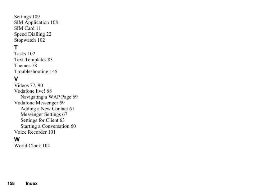 158 IndexSettings 109SIM Application 108SIM Card 11Speed Dialling 22Stopwatch 102TTasks 102Text Templates 83Themes 78Troubleshooting 145VVideos 77, 90Vodafone live! 68Navigating a WAP Page 69Vodafone Messenger 59Adding a New Contact 61Messenger Settings 67Settings for Client 63Starting a Conversation 60Voice Recorder 101WWorld Clock 104