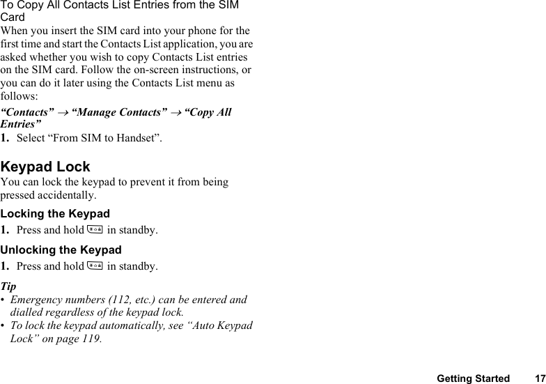 Getting Started 17To Copy All Contacts List Entries from the SIM CardWhen you insert the SIM card into your phone for the first time and start the Contacts List application, you are asked whether you wish to copy Contacts List entries on the SIM card. Follow the on-screen instructions, or you can do it later using the Contacts List menu as follows:“Contacts” → “Manage Contacts” → “Copy All Entries”1. Select “From SIM to Handset”.Keypad LockYou can lock the keypad to prevent it from being pressed accidentally.Locking the Keypad1. Press and hold P in standby.Unlocking the Keypad1. Press and hold P in standby.Tip• Emergency numbers (112, etc.) can be entered and dialled regardless of the keypad lock.• To lock the keypad automatically, see “Auto Keypad Lock” on page 119.