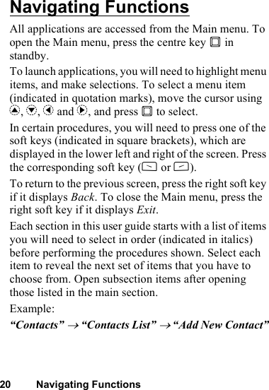 20 Navigating FunctionsNavigating FunctionsAll applications are accessed from the Main menu. To open the Main menu, press the centre key B in standby.To launch applications, you will need to highlight menu items, and make selections. To select a menu item (indicated in quotation marks), move the cursor using a, b, c and d, and press B to select.In certain procedures, you will need to press one of the soft keys (indicated in square brackets), which are displayed in the lower left and right of the screen. Press the corresponding soft key (A or C).To return to the previous screen, press the right soft key if it displays Back. To close the Main menu, press the right soft key if it displays Exit.Each section in this user guide starts with a list of items you will need to select in order (indicated in italics) before performing the procedures shown. Select each item to reveal the next set of items that you have to choose from. Open subsection items after opening those listed in the main section.Example:“Contacts” → “Contacts List” → “Add New Contact”