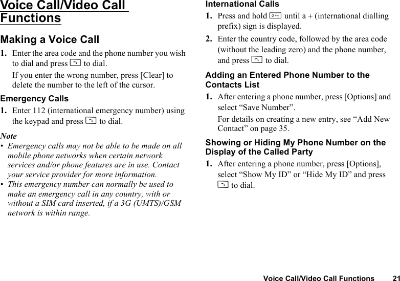 Voice Call/Video Call Functions 21Voice Call/Video Call FunctionsMaking a Voice Call1. Enter the area code and the phone number you wish to dial and press D to dial.If you enter the wrong number, press [Clear] to delete the number to the left of the cursor.Emergency Calls1. Enter 112 (international emergency number) using the keypad and press D to dial.Note• Emergency calls may not be able to be made on all mobile phone networks when certain network services and/or phone features are in use. Contact your service provider for more information.• This emergency number can normally be used to make an emergency call in any country, with or without a SIM card inserted, if a 3G (UMTS)/GSM network is within range.International Calls1. Press and hold Q until a + (international dialling prefix) sign is displayed.2. Enter the country code, followed by the area code (without the leading zero) and the phone number, and press D to dial.Adding an Entered Phone Number to the Contacts List1. After entering a phone number, press [Options] and select “Save Number”.For details on creating a new entry, see “Add New Contact” on page 35.Showing or Hiding My Phone Number on the Display of the Called Party1. After entering a phone number, press [Options], select “Show My ID” or “Hide My ID” and press D to dial.