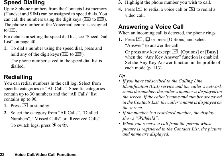 22 Voice Call/Video Call FunctionsSpeed DiallingUp to 8 phone numbers from the Contacts List memory (Handset and SIM) can be assigned to speed dials. You can call the numbers using the digit keys (G to O). The phone number of the Voicemail centre is assigned to G.For details on setting the speed dial list, see “Speed Dial List” on page 40.1. To dial a number using the speed dial, press and hold any of the digit keys (G to O).The phone number saved in the speed dial list is dialled.RediallingYou can redial numbers in the call log. Select from specific categories or “All Calls”. Specific categories contain up to 30 numbers and the “All Calls” list contains up to 90.1. Press D in standby.2. Select the category from “All Calls”, “Dialled Numbers”, “Missed Calls” or “Received Calls”.To switch logs, press c or d.3. Highlight the phone number you wish to call.4. Press D to redial a voice call or S to redial a video call.Answering a Voice CallWhen an incoming call is detected, the phone rings.1. Press D, B or press [Options] and select “Answer” to answer the call.Or press any key except F, [Options] or [Busy] when the “Any Key Answer” function is enabled. Set the Any Key Answer function in the profile of each mode (p. 113).Tip• If you have subscribed to the Calling Line Identification (CLI) service and the caller’s network sends the number, the caller’s number is displayed on the screen. If the caller’s name and number are saved in the Contacts List, the caller’s name is displayed on the screen.• If the number is a restricted number, the display shows “Withheld”.• When you receive a call from the person whose picture is registered in the Contacts List, the picture and name are displayed.