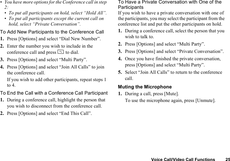 Voice Call/Video Call Functions 25• You have more options for the Conference call in step 2:• To put all participants on hold, select “Hold All”.• To put all participants except the current call on hold, select “Private Conversation”.To Add New Participants to the Conference Call1. Press [Options] and select “Dial New Number”.2. Enter the number you wish to include in the conference call and press D to dial.3. Press [Options] and select “Multi Party”.4. Press [Options] and select “Join All Calls” to join the conference call.If you wish to add other participants, repeat steps 1 to 4.To End the Call with a Conference Call Participant1. During a conference call, highlight the person that you wish to disconnect from the conference call.2. Press [Options] and select “End This Call”.To Have a Private Conversation with One of the ParticipantsIf you wish to have a private conversation with one of the participants, you may select the participant from the conference list and put the other participants on hold.1. During a conference call, select the person that you wish to talk to.2. Press [Options] and select “Multi Party”.3. Press [Options] and select “Private Conversation”.4. Once you have finished the private conversation, press [Options] and select “Multi Party”.5. Select “Join All Calls” to return to the conference call.Muting the Microphone1. During a call, press [Mute].To use the microphone again, press [Unmute].