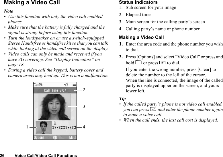 26 Voice Call/Video Call FunctionsMaking a Video CallNote• Use this function with only the video call enabled phones.• Make sure that the battery is fully charged and the signal is strong before using this function.• Turn the loudspeaker on or use a switch-equipped Stereo Handsfree or handsfree kit so that you can talk while looking at the video call screen on the display.• Video calls can only be made and received if you have 3G coverage. See “Display Indicators” on page 18.• During a video call the keypad, battery cover and camera areas may heat up. This is not a malfunction.Status Indicators1. Sub screen for your image2. Elapsed time3. Main screen for the calling party’s screen4. Calling party’s name or phone numberMaking a Video Call1. Enter the area code and the phone number you wish to dial.2. Press [Options] and select “Video Call” or press and hold D or press S to dial.If you enter the wrong number, press [Clear] to delete the number to the left of the cursor.When the line is connected, the image of the called party is displayed upper on the screen, and yours lower left.Tip• If the called party’s phone is not video call enabled, you can press F and enter the phone number again to make a voice call.• When the call ends, the last call cost is displayed.1324