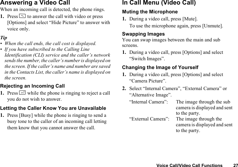 Voice Call/Video Call Functions 27Answering a Video CallWhen an incoming call is detected, the phone rings.1. Press D to answer the call with video or press [Options] and select “Hide Picture” to answer with voice only.Tip• When the call ends, the call cost is displayed.• If you have subscribed to the Calling Line Identification (CLI) service and the caller’s network sends the number, the caller’s number is displayed on the screen. If the caller’s name and number are saved in the Contacts List, the caller’s name is displayed on the screen.Rejecting an Incoming Call1. Press F while the phone is ringing to reject a call you do not wish to answer.Letting the Caller Know You are Unavailable1. Press [Busy] while the phone is ringing to send a busy tone to the caller of an incoming call letting them know that you cannot answer the call.In Call Menu (Video Call)Muting the Microphone1. During a video call, press [Mute].To use the microphone again, press [Unmute].Swapping ImagesYou can swap images between the main and sub screens.1. During a video call, press [Options] and select “Switch Images”.Changing the Image of Yourself1. During a video call, press [Options] and select “Camera Picture”.2. Select “Internal Camera”, “External Camera” or “Alternative Image”.“Internal Camera”: The image through the sub camera is displayed and sent to the party.“External Camera”: The image through the camera is displayed and sent to the party.