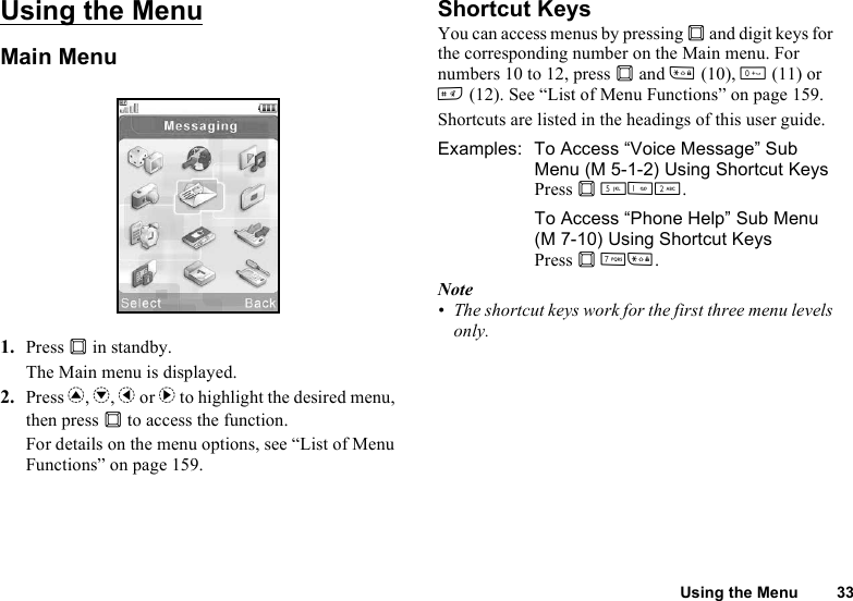 Using the Menu 33Using the MenuMain Menu1. Press B in standby.The Main menu is displayed.2. Press a, b, c or d to highlight the desired menu, then press B to access the function.For details on the menu options, see “List of Menu Functions” on page 159.Shortcut KeysYou can access menus by pressing B and digit keys for the corresponding number on the Main menu. For numbers 10 to 12, press B and P (10), Q (11) or R (12). See “List of Menu Functions” on page 159.Shortcuts are listed in the headings of this user guide.Examples:  To Access “Voice Message” Sub Menu (M 5-1-2) Using Shortcut KeysPress B KGH.To Access “Phone Help” Sub Menu (M 7-10) Using Shortcut KeysPress B MP.Note• The shortcut keys work for the first three menu levels only.