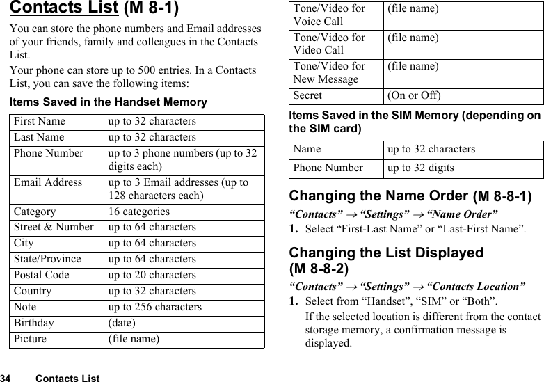 34 Contacts ListContacts ListYou can store the phone numbers and Email addresses of your friends, family and colleagues in the Contacts List.Your phone can store up to 500 entries. In a Contacts List, you can save the following items:Items Saved in the Handset MemoryItems Saved in the SIM Memory (depending on the SIM card)Changing the Name Order“Contacts” → “Settings” → “Name Order”1. Select “First-Last Name” or “Last-First Name”.Changing the List Displayed“Contacts” → “Settings” → “Contacts Location”1. Select from “Handset”, “SIM” or “Both”.If the selected location is different from the contact storage memory, a confirmation message is displayed.First Name up to 32 charactersLast Name up to 32 charactersPhone Number up to 3 phone numbers (up to 32 digits each)Email Address up to 3 Email addresses (up to 128 characters each)Category 16 categoriesStreet &amp; Number up to 64 charactersCity up to 64 charactersState/Province up to 64 charactersPostal Code up to 20 charactersCountry up to 32 charactersNote up to 256 charactersBirthday (date)Picture (file name) (M 8-1) Tone/Video for Voice Call(file name)Tone/Video for Video Call(file name)Tone/Video for New Message(file name)Secret (On or Off)Name up to 32 charactersPhone Number up to 32 digits (M 8-8-1)(M 8-8-2)