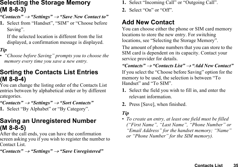 Contacts List 35Selecting the Storage Memory“Contacts” → “Settings” → “Save New Contact to”1. Select from “Handset”, “SIM” or “Choose before Saving”.If the selected location is different from the list displayed, a confirmation message is displayed.Tip• “Choose before Saving” prompts you to choose the memory every time you save a new entry.Sorting the Contacts List EntriesYou can change the listing order of the Contacts List entries between by alphabetical order or by different categories.“Contacts” → “Settings” → “Sort Contacts”1. Select “By Alphabet” or “By Category”.Saving an Unregistered NumberAfter the call ends, you can have the confirmation screen asking you if you wish to register the number to Contact List.“Contacts” → “Settings” → “Save Unregistered”1. Select “Incoming Call” or “Outgoing Call”.2. Select “On” or “Off”.Add New ContactYou can choose either the phone or SIM card memory locations to store the new entry. For switching locations, see “Selecting the Storage Memory”.The amount of phone numbers that you can store to the SIM card is dependent on its capacity. Contact your service provider for details.“Contacts” → “Contacts List” → “Add New Contact”If you select the “Choose before Saving” option for the memory to be used, the selection is between “To Handset” and “To SIM”.1. Select the field you wish to fill in, and enter the relevant information.2. Press [Save], when finished.Tip• To create an entry, at least one field must be filled (“First Name”, “Last Name”, “Phone Number” or “Email Address” for the handset memory; “Name” or “Phone Number” for the SIM memory).(M 8-8-3)(M 8-8-4)(M 8-8-5)