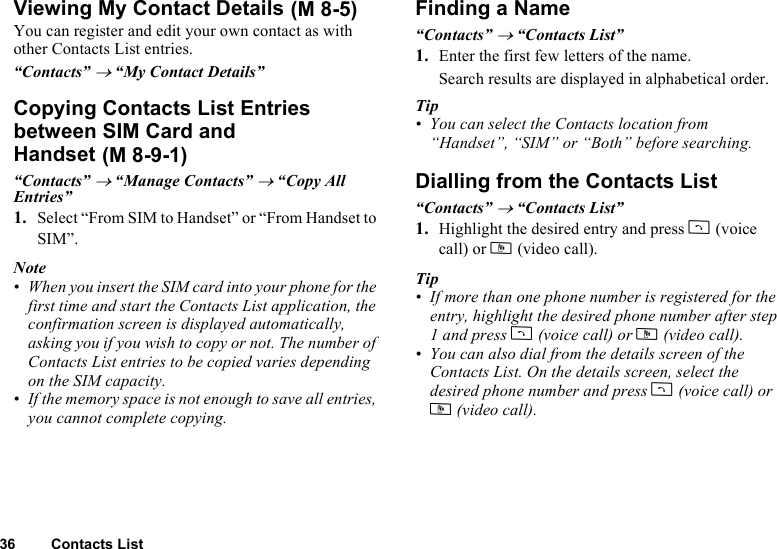 36 Contacts ListViewing My Contact DetailsYou can register and edit your own contact as with other Contacts List entries.“Contacts” → “My Contact Details”Copying Contacts List Entries between SIM Card and Handset“Contacts” → “Manage Contacts” → “Copy All Entries”1. Select “From SIM to Handset” or “From Handset to SIM”.Note• When you insert the SIM card into your phone for the first time and start the Contacts List application, the confirmation screen is displayed automatically, asking you if you wish to copy or not. The number of Contacts List entries to be copied varies depending on the SIM capacity.• If the memory space is not enough to save all entries, you cannot complete copying.Finding a Name“Contacts” → “Contacts List”1. Enter the first few letters of the name.Search results are displayed in alphabetical order.Tip• You can select the Contacts location from “Handset”, “SIM” or “Both” before searching.Dialling from the Contacts List“Contacts” → “Contacts List”1. Highlight the desired entry and press D (voice call) or S (video call).Tip• If more than one phone number is registered for the entry, highlight the desired phone number after step 1 and press D (voice call) or S (video call).• You can also dial from the details screen of the Contacts List. On the details screen, select the desired phone number and press D (voice call) or S (video call).  (M 8-5) (M 8-9-1)