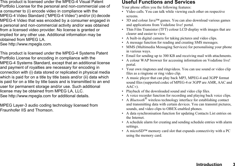 Introduction 3This product is licensed under the MPEG-4 Visual Patent Portfolio License for the personal and non-commercial use of a consumer to (i) encode video in compliance with the MPEG-4 Video Standard (“MPEG-4 Video”) and/or (ii) decode MPEG-4 Video that was encoded by a consumer engaged in a personal and non-commercial activity and/or was obtained from a licensed video provider. No license is granted or implied for any other use. Additional information may be obtained from MPEG LA. See http://www.mpegla.com.This product is licensed under the MPEG-4 Systems Patent Portfolio License for encoding in compliance with the MPEG-4 Systems Standard, except that an additional license and payment of royalties are necessary for encoding in connection with (i) data stored or replicated in physical media which is paid for on a title by title basis and/or (ii) data which is paid for on a title by title basis and is transmitted to an end user for permanent storage and/or use. Such additional license may be obtained from MPEG LA, LLC. See http://www.mpegla.com for additional details.MPEG Layer-3 audio coding technology licensed from Fraunhofer IIS and Thomson.Useful Functions and ServicesYour phone offers you the following features:• Video calls. You can talk while viewing each other on respective screens.• 3D and colour Java™ games. You can also download various games and applications from Vodafone live! portal.• Thin Film Transistor (TFT) colour LCD display with images that are clearer and easier to view.• A built-in digital camera for taking pictures and video clips.• A message function for reading and creating SMS messages.• MMS (Multimedia Messaging Services) for personalising your phone in various ways.• Email for sending up to 300 KB and receiving mail with attachments.• A colour WAP browser for accessing information on Vodafone live! portal.• Your own ringtones and ringvideos. You can use sound or video clip files as a ringtone or ring video clip.• A music player that can play back MP3, MPEG-4 and 3GPP format sound files (supported codec of MPEG-4 or 3GPP are AMR, AAC and AAC+).• Playback of the downloaded sound and video clip files.• A voice recorder function for recording and playing back voice clips.•A Bluetooth® wireless technology interface for establishing contact and transmitting data with certain devices. You can transmit pictures, sounds, and video clips to OBEX-enabled phones.• A data synchronisation function for updating Contacts List entries on the Internet.• A schedule alarm for creating and sending schedule entries with alarm settings.• A microSD™ memory card slot that expands connectivity with a PC using the memory card.