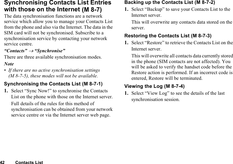 42 Contacts ListSynchronising Contacts List Entries with those on the InternetThe data synchronisation functions are a network service which allow you to manage your Contacts List from the phone and also via the Internet. The data in the SIM card will not be synchronised. Subscribe to a synchronisation service by contacting your network service centre.“Contacts” → “Synchronise”There are three available synchronisation modes.Note• If there are no active synchronisation settings (M 8-7-5), these modes will not be available.Synchronising the Contacts List1. Select “Sync Now!” to synchronise the Contacts List on the phone with those on the Internet server.Full details of the rules for this method of synchronisation can be obtained from your network service centre or via the Internet server web page.Backing up the Contacts List  1. Select “Backup” to save your Contacts List to the Internet server. This will overwrite any contacts data stored on the server.Restoring the Contacts List1. Select “Restore” to retrieve the Contacts List on the Internet server. This will overwrite all contacts data currently stored in the phone (SIM contacts are not affected). You will be asked to verify the handset code before the Restore action is performed. If an incorrect code is entered, Restore will be terminated.Viewing the Log1. Select “View Log” to see the details of the last synchronisation session. (M 8-7) (M 8-7-1) (M 8-7-2) (M 8-7-3) (M 8-7-4)