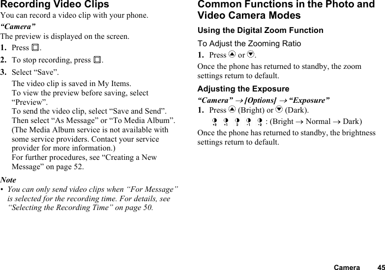 Camera 45Recording Video ClipsYou can record a video clip with your phone.“Camera”The preview is displayed on the screen.1. Press B.2. To stop recording, press B.3. Select “Save”.The video clip is saved in My Items.To view the preview before saving, select “Preview”.To send the video clip, select “Save and Send”. Then select “As Message” or “To Media Album”. (The Media Album service is not available with some service providers. Contact your service provider for more information.) For further procedures, see “Creating a New Message” on page 52.Note• You can only send video clips when “For Message” is selected for the recording time. For details, see “Selecting the Recording Time” on page 50.Common Functions in the Photo and Video Camera ModesUsing the Digital Zoom FunctionTo Adjust the Zooming Ratio1. Press a or b.Once the phone has returned to standby, the zoom settings return to default.Adjusting the Exposure“Camera” → [Options] → “Exposure”1. Press a (Bright) or b (Dark).: (Bright → Normal → Dark)Once the phone has returned to standby, the brightness settings return to default.