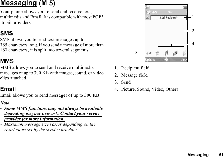 Messaging 51MessagingYour phone allows you to send and receive text, multimedia and Email. It is compatible with most POP3 Email providers.SMSSMS allows you to send text messages up to 765 characters long. If you send a message of more than 160 characters, it is split into several segments.MMSMMS allows you to send and receive multimedia messages of up to 300 KB with images, sound, or video clips attached.EmailEmail allows you to send messages of up to 300 KB.Note• Some MMS functions may not always be available depending on your network. Contact your service provider for more information.• Maximum message size varies depending on the restrictions set by the service provider.1. Recipient field2. Message field3. Send4. Picture, Sound, Video, Others (M 5)3142