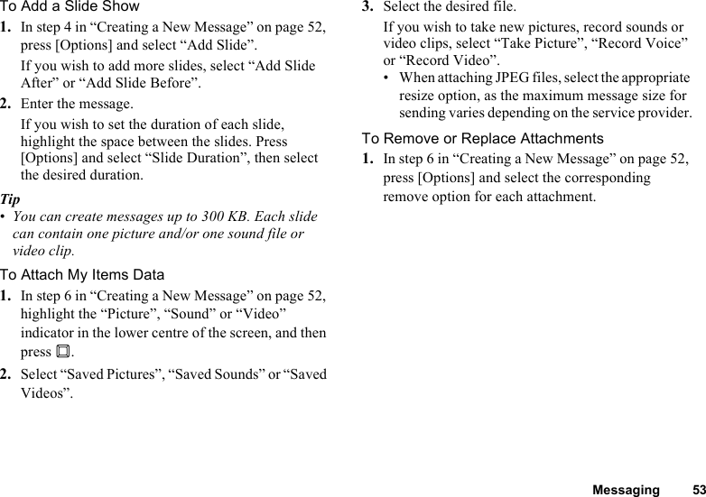 Messaging 53To Add a Slide Show1. In step 4 in “Creating a New Message” on page 52, press [Options] and select “Add Slide”.If you wish to add more slides, select “Add Slide After” or “Add Slide Before”.2. Enter the message.If you wish to set the duration of each slide, highlight the space between the slides. Press [Options] and select “Slide Duration”, then select the desired duration.Tip• You can create messages up to 300 KB. Each slide can contain one picture and/or one sound file or video clip.To Attach My Items Data1. In step 6 in “Creating a New Message” on page 52, highlight the “Picture”, “Sound” or “Video” indicator in the lower centre of the screen, and then press B.2. Select “Saved Pictures”, “Saved Sounds” or “Saved Videos”.3. Select the desired file.If you wish to take new pictures, record sounds or video clips, select “Take Picture”, “Record Voice” or “Record Video”.• When attaching JPEG files, select the appropriate resize option, as the maximum message size for sending varies depending on the service provider.To Remove or Replace Attachments1. In step 6 in “Creating a New Message” on page 52, press [Options] and select the corresponding remove option for each attachment.