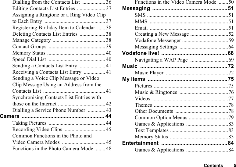 Contents 5Dialling from the Contacts List .................36Editing Contacts List Entries .....................37Assigning a Ringtone or a Ring Video Clipto Each Entry .............................................37Registering Birthday Item to Calendar ...... 38Deleting Contacts List Entries ...................38Manage Category .......................................38Contact Groups ..........................................39Memory Status ...........................................40Speed Dial List .......................................... 40Sending a Contacts List Entry ...................41Receiving a Contacts List Entry ................41Sending a Voice Clip Message or Video Clip Message Using an Address from the Contacts List ..............................................41Synchronising Contacts List Entries with those on the Internet ................................... 42Dialling a Service Phone Number ............. 43Camera ....................................................... 44Taking Pictures .......................................... 44Recording Video Clips .............................. 45Common Functions in the Photo and Video Camera Modes ................................ 45Functions in the Photo Camera Mode .......48Functions in the Video Camera Mode .......50Messaging ..................................................51SMS ............................................................51MMS ..........................................................51Email ..........................................................51Creating a New Message ............................52Vodafone Messenger ..................................59Messaging Settings ....................................64Vodafone live! ............................................68Navigating a WAP Page ............................69Music .......................................................... 72Music Player ..............................................72My Items .....................................................75Pictures .......................................................75Music &amp; Ringtones ....................................76Videos ........................................................77Themes .......................................................78Other Documents .......................................78Common Option Menus .............................79Games &amp; Applications ...............................83Text Templates ...........................................83Memory Status ...........................................83Entertainment ............................................ 84Games &amp; Applications ...............................84