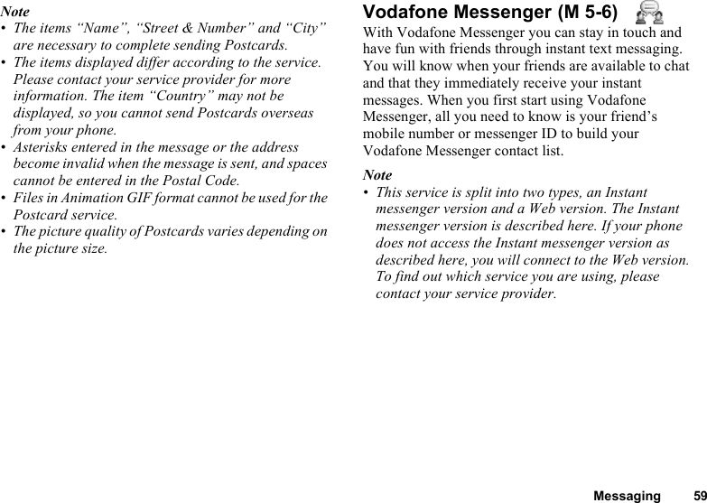 Messaging 59Note• The items “Name”, “Street &amp; Number” and “City” are necessary to complete sending Postcards.• The items displayed differ according to the service. Please contact your service provider for more information. The item “Country” may not be displayed, so you cannot send Postcards overseas from your phone.• Asterisks entered in the message or the address become invalid when the message is sent, and spaces cannot be entered in the Postal Code.• Files in Animation GIF format cannot be used for the Postcard service.• The picture quality of Postcards varies depending on the picture size.Vodafone MessengerWith Vodafone Messenger you can stay in touch and have fun with friends through instant text messaging. You will know when your friends are available to chat and that they immediately receive your instant messages. When you first start using Vodafone Messenger, all you need to know is your friend’s mobile number or messenger ID to build your Vodafone Messenger contact list.Note• This service is split into two types, an Instant messenger version and a Web version. The Instant messenger version is described here. If your phone does not access the Instant messenger version as described here, you will connect to the Web version. To find out which service you are using, please contact your service provider. (M 5-6)