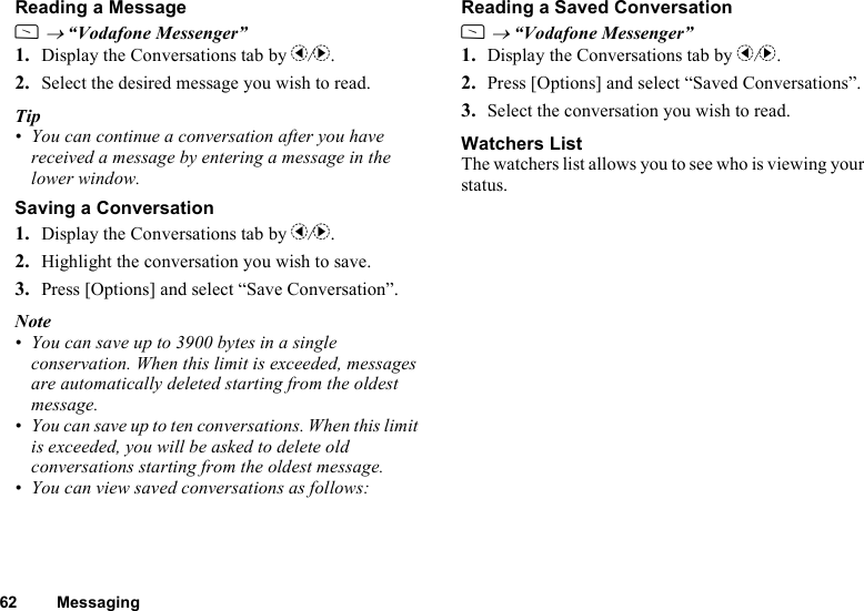 62 MessagingReading a MessageA → “Vodafone Messenger”1. Display the Conversations tab by c/d.2. Select the desired message you wish to read.Tip• You can continue a conversation after you have received a message by entering a message in the lower window.Saving a Conversation1. Display the Conversations tab by c/d.2. Highlight the conversation you wish to save.3. Press [Options] and select “Save Conversation”.Note• You can save up to 3900 bytes in a single conservation. When this limit is exceeded, messages are automatically deleted starting from the oldest message.• You can save up to ten conversations. When this limit is exceeded, you will be asked to delete old conversations starting from the oldest message.• You can view saved conversations as follows:Reading a Saved ConversationA → “Vodafone Messenger”1. Display the Conversations tab by c/d.2. Press [Options] and select “Saved Conversations”.3. Select the conversation you wish to read.Watchers ListThe watchers list allows you to see who is viewing your status.