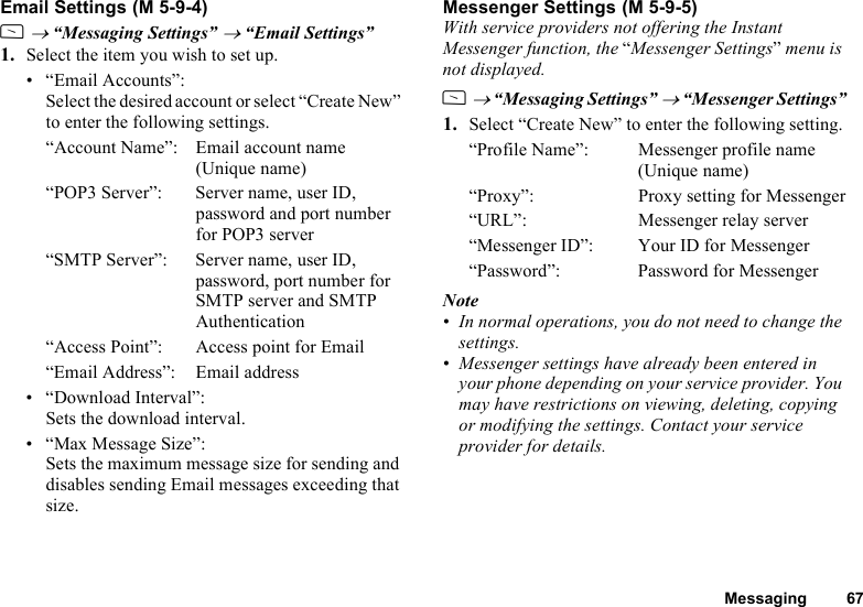 Messaging 67Email SettingsA → “Messaging Settings” → “Email Settings”1. Select the item you wish to set up.• “Email Accounts”:Select the desired account or select “Create New” to enter the following settings.“Account Name”: Email account name (Unique name)“POP3 Server”: Server name, user ID, password and port number for POP3 server“SMTP Server”: Server name, user ID, password, port number for SMTP server and SMTP Authentication“Access Point”: Access point for Email“Email Address”: Email address• “Download Interval”:Sets the download interval.• “Max Message Size”:Sets the maximum message size for sending and disables sending Email messages exceeding that size.Messenger SettingsWith service providers not offering the Instant Messenger function, the “Messenger Settings” menu is not displayed.A → “Messaging Settings” → “Messenger Settings”1. Select “Create New” to enter the following setting.“Profile Name”: Messenger profile name (Unique name)“Proxy”: Proxy setting for Messenger“URL”: Messenger relay server“Messenger ID”: Your ID for Messenger“Password”: Password for MessengerNote• In normal operations, you do not need to change the settings.• Messenger settings have already been entered in your phone depending on your service provider. You may have restrictions on viewing, deleting, copying or modifying the settings. Contact your service provider for details. (M 5-9-4)  (M 5-9-5)