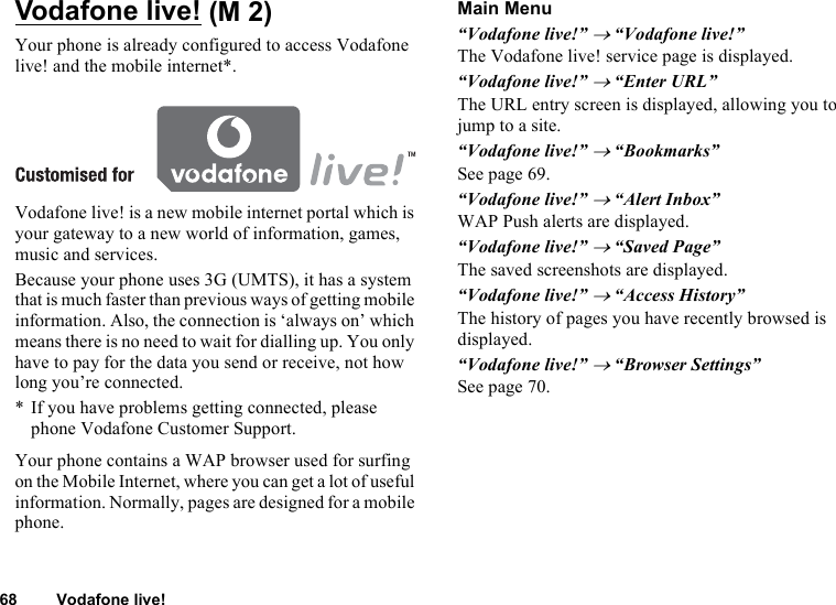 68 Vodafone live!Vodafone live!Your phone is already configured to access Vodafone live! and the mobile internet*.Vodafone live! is a new mobile internet portal which is your gateway to a new world of information, games, music and services.Because your phone uses 3G (UMTS), it has a system that is much faster than previous ways of getting mobile information. Also, the connection is ‘always on’ which means there is no need to wait for dialling up. You only have to pay for the data you send or receive, not how long you’re connected.* If you have problems getting connected, please phone Vodafone Customer Support.Your phone contains a WAP browser used for surfing on the Mobile Internet, where you can get a lot of useful information. Normally, pages are designed for a mobile phone.Main Menu“Vodafone live!” → “Vodafone live!”The Vodafone live! service page is displayed.“Vodafone live!” → “Enter URL”The URL entry screen is displayed, allowing you to jump to a site.“Vodafone live!” → “Bookmarks”See page 69.“Vodafone live!” → “Alert Inbox”WAP Push alerts are displayed.“Vodafone live!” → “Saved Page”The saved screenshots are displayed.“Vodafone live!” → “Access History”The history of pages you have recently browsed is displayed.“Vodafone live!” → “Browser Settings”See page 70. (M 2)