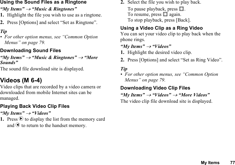 My Items 77Using the Sound Files as a Ringtone“My Items” → “Music &amp; Ringtones”1. Highlight the file you wish to use as a ringtone.2. Press [Options] and select “Set as Ringtone”.Tip• For other option menus, see “Common Option Menus” on page 79.Downloading Sound Files“My Items” → “Music &amp; Ringtones” → “More Sounds”The sound file download site is displayed.VideosVideo clips that are recorded by a video camera or downloaded from mobile Internet sites can be managed.Playing Back Video Clip Files“My Items” → “Videos”1. Press d to display the list from the memory card and c to return to the handset memory.2. Select the file you wish to play back.To pause playback, press B.To resume, press B again.To stop playback, press [Back].Using a Video Clip as a Ring VideoYou can set your video clip to play back when the phone rings.“My Items” → “Videos”1. Highlight the desired video clip.2. Press [Options] and select “Set as Ring Video”.Tip• For other option menus, see “Common Option Menus” on page 79.Downloading Video Clip Files“My Items” → “Videos” → “More Videos”The video clip file download site is displayed.(M 6-4)