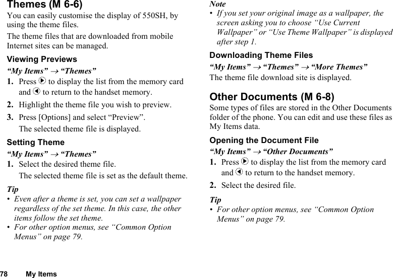 78 My ItemsThemesYou can easily customise the display of 550SH, by using the theme files.The theme files that are downloaded from mobile Internet sites can be managed.Viewing Previews“My Items” → “Themes”1. Press d to display the list from the memory card and c to return to the handset memory.2. Highlight the theme file you wish to preview.3. Press [Options] and select “Preview”.The selected theme file is displayed.Setting Theme“My Items” → “Themes”1. Select the desired theme file.The selected theme file is set as the default theme.Tip• Even after a theme is set, you can set a wallpaper regardless of the set theme. In this case, the other items follow the set theme.• For other option menus, see “Common Option Menus” on page 79.Note• If you set your original image as a wallpaper, the screen asking you to choose “Use Current Wallpaper” or “Use Theme Wallpaper” is displayed after step 1.Downloading Theme Files“My Items” → “Themes” → “More Themes”The theme file download site is displayed.Other DocumentsSome types of files are stored in the Other Documents folder of the phone. You can edit and use these files as My Items data.Opening the Document File“My Items” → “Other Documents”1. Press d to display the list from the memory card and c to return to the handset memory.2. Select the desired file.Tip• For other option menus, see “Common Option Menus” on page 79.(M 6-6) (M 6-8)