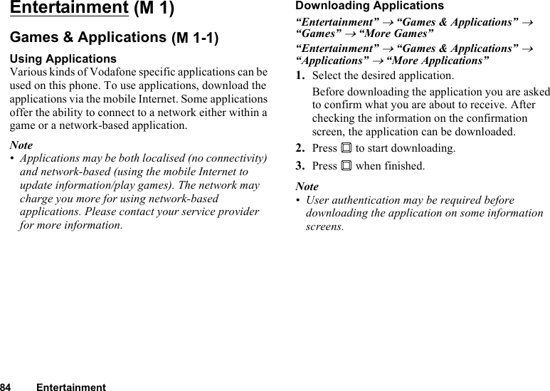 84 EntertainmentEntertainmentGames &amp; ApplicationsUsing ApplicationsVarious kinds of Vodafone specific applications can be used on this phone. To use applications, download the applications via the mobile Internet. Some applications offer the ability to connect to a network either within a game or a network-based application.Note• Applications may be both localised (no connectivity) and network-based (using the mobile Internet to update information/play games). The network may charge you more for using network-based applications. Please contact your service provider for more information.Downloading Applications“Entertainment” → “Games &amp; Applications” → “Games” → “More Games”“Entertainment” → “Games &amp; Applications” → “Applications” → “More Applications”1. Select the desired application.Before downloading the application you are asked to confirm what you are about to receive. After checking the information on the confirmation screen, the application can be downloaded.2. Press B to start downloading.3. Press B when finished.Note• User authentication may be required before downloading the application on some information screens. (M 1) (M 1-1)