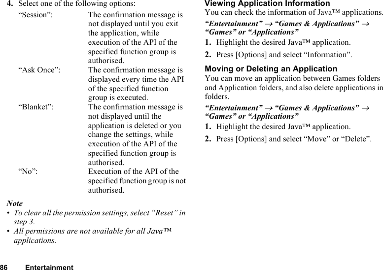 86 Entertainment4. Select one of the following options:“Session”: The confirmation message is not displayed until you exit the application, while execution of the API of the specified function group is authorised.“Ask Once”: The confirmation message is displayed every time the API of the specified function group is executed.“Blanket”: The confirmation message is not displayed until the application is deleted or you change the settings, while execution of the API of the specified function group is authorised.“No”: Execution of the API of the specified function group is not authorised.Note• To clear all the permission settings, select “Reset” in step 3.• All permissions are not available for all Java™ applications.Viewing Application InformationYou can check the information of Java™ applications.“Entertainment” → “Games &amp; Applications” → “Games” or “Applications”1. Highlight the desired Java™ application.2. Press [Options] and select “Information”.Moving or Deleting an ApplicationYou can move an application between Games folders and Application folders, and also delete applications in folders.“Entertainment” → “Games &amp; Applications” → “Games” or “Applications”1. Highlight the desired Java™ application.2. Press [Options] and select “Move” or “Delete”.