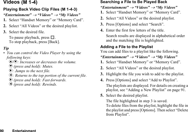 90 EntertainmentVideosPlaying Back Video Clip Files“Entertainment” → “Videos” → “My Videos”1. Select “Handset Memory” or “Memory Card”.2. Select “All Videos” or the desired playlist.3. Select the desired file.To pause playback, press B.To stop playback, press [Back].Tip• You can control the Video Player by using the following keys:a/b: Increases or decreases the volume.b (press and hold): Mutes.d: Jumps to the next file.c: Returns to the top portion of the current file.d (press and hold): Fast-forwards.c (press and hold): Rewinds.Searching a File to Be Played Back“Entertainment” → “Videos” → “My Videos”1. Select “Handset Memory” or “Memory Card”.2. Select “All Videos” or the desired playlist.3. Press [Options] and select “Search”.4. Enter the first few letters of the title.Search results are displayed in alphabetical order and the matching file is highlighted.Adding a File to the PlaylistYou can add files to a playlist like the following.“Entertainment” → “Videos” → “My Videos”1. Select “Handset Memory” or “Memory Card”.2. Select “All Videos” or the desired playlist.3. Highlight the file you wish to add to the playlist.4. Press [Options] and select “Add to Playlist”.The playlists are displayed. For details on creating a playlist, see “Adding a New Playlist” on page 91.5. Select the desired playlist.The file highlighted in step 3 is saved.To delete files from the playlist, highlight the file in the playlist and press [Options]. Then select “Delete from Playlist”. (M 1-4) (M 1-4-3)
