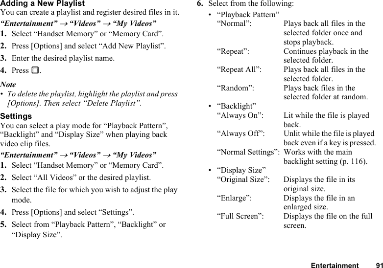 Entertainment 91Adding a New PlaylistYou can create a playlist and register desired files in it.“Entertainment” → “Videos” → “My Videos”1. Select “Handset Memory” or “Memory Card”.2. Press [Options] and select “Add New Playlist”.3. Enter the desired playlist name.4. Press B.Note• To delete the playlist, highlight the playlist and press [Options]. Then select “Delete Playlist”.SettingsYou can select a play mode for “Playback Pattern”, “Backlight” and “Display Size” when playing back video clip files.“Entertainment” → “Videos” → “My Videos”1. Select “Handset Memory” or “Memory Card”.2. Select “All Videos” or the desired playlist.3. Select the file for which you wish to adjust the play mode.4. Press [Options] and select “Settings”.5. Select from “Playback Pattern”, “Backlight” or “Display Size”.6. Select from the following:• “Playback Pattern”“Normal”: Plays back all files in the selected folder once and stops playback.“Repeat”:  Continues playback in the selected folder.“Repeat All”: Plays back all files in the selected folder.“Random”: Plays back files in the selected folder at random.• “Backlight”“Always On”:  Lit while the file is played back.“Always Off”: Unlit while the file is played back even if a key is pressed.“Normal Settings”: Works with the main backlight setting (p. 116).• “Display Size”“Original Size”:  Displays the file in its original size.“Enlarge”: Displays the file in an enlarged size.“Full Screen”: Displays the file on the full screen.