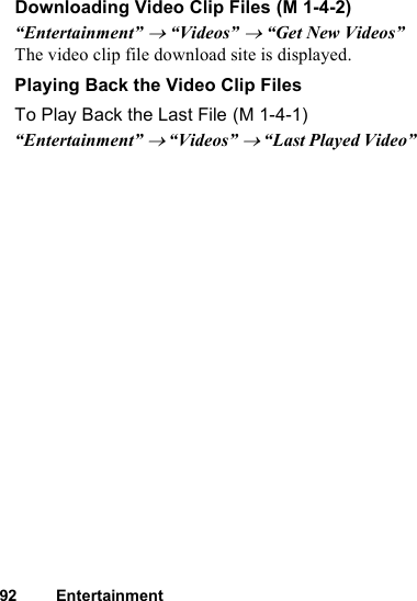 92 EntertainmentDownloading Video Clip Files“Entertainment” → “Videos” → “Get New Videos”The video clip file download site is displayed.Playing Back the Video Clip FilesTo Play Back the Last File“Entertainment” → “Videos” → “Last Played Video” (M 1-4-2) (M 1-4-1)