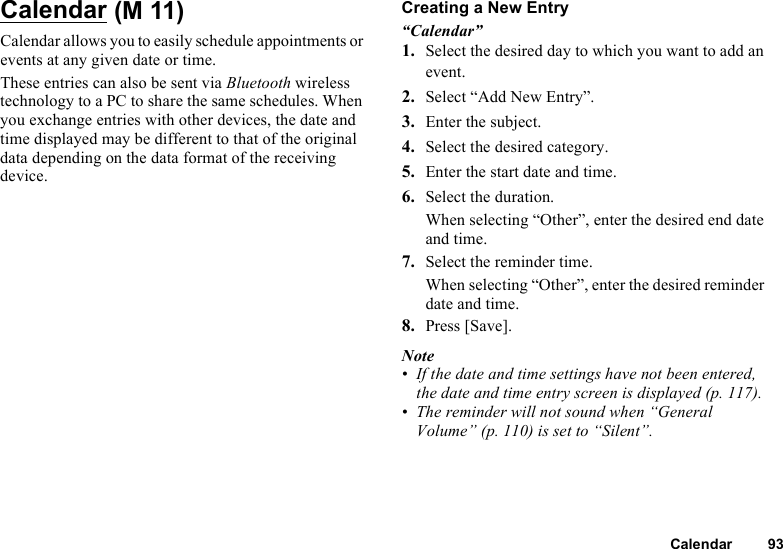 Calendar 93CalendarCalendar allows you to easily schedule appointments or events at any given date or time.These entries can also be sent via Bluetooth wireless technology to a PC to share the same schedules. When you exchange entries with other devices, the date and time displayed may be different to that of the original data depending on the data format of the receiving device.Creating a New Entry“Calendar”1. Select the desired day to which you want to add an event.2. Select “Add New Entry”.3. Enter the subject.4. Select the desired category.5. Enter the start date and time.6. Select the duration.When selecting “Other”, enter the desired end date and time.7. Select the reminder time.When selecting “Other”, enter the desired reminder date and time.8. Press [Save].Note• If the date and time settings have not been entered, the date and time entry screen is displayed (p. 117).• The reminder will not sound when “General Volume” (p. 110) is set to “Silent”. (M 11)