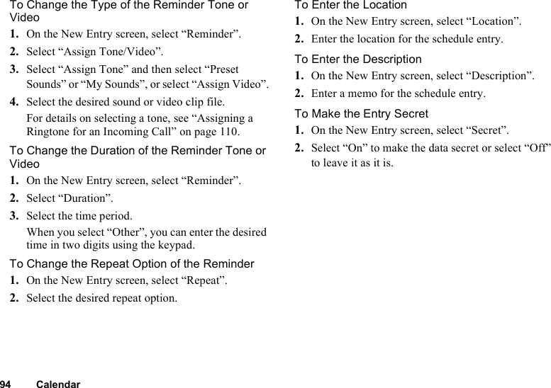 94 CalendarTo Change the Type of the Reminder Tone or Video1. On the New Entry screen, select “Reminder”.2. Select “Assign Tone/Video”.3. Select “Assign Tone” and then select “Preset Sounds” or “My Sounds”, or select “Assign Video”.4. Select the desired sound or video clip file.For details on selecting a tone, see “Assigning a Ringtone for an Incoming Call” on page 110.To Change the Duration of the Reminder Tone or Video1. On the New Entry screen, select “Reminder”.2. Select “Duration”.3. Select the time period.When you select “Other”, you can enter the desired time in two digits using the keypad.To Change the Repeat Option of the Reminder1. On the New Entry screen, select “Repeat”.2. Select the desired repeat option.To Enter the Location1. On the New Entry screen, select “Location”.2. Enter the location for the schedule entry.To Enter the Description1. On the New Entry screen, select “Description”.2. Enter a memo for the schedule entry.To Make the Entry Secret1. On the New Entry screen, select “Secret”.2. Select “On” to make the data secret or select “Off” to leave it as it is.