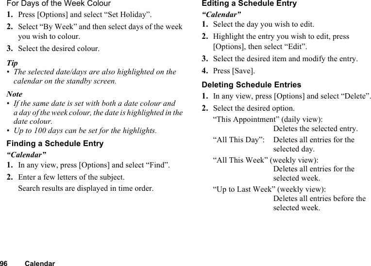 96 CalendarFor Days of the Week Colour1. Press [Options] and select “Set Holiday”.2. Select “By Week” and then select days of the week you wish to colour.3. Select the desired colour.Tip• The selected date/days are also highlighted on the calendar on the standby screen.Note• If the same date is set with both a date colour and a day of the week colour, the date is highlighted in the date colour.• Up to 100 days can be set for the highlights.Finding a Schedule Entry“Calendar”1. In any view, press [Options] and select “Find”.2. Enter a few letters of the subject.Search results are displayed in time order.Editing a Schedule Entry“Calendar”1. Select the day you wish to edit.2. Highlight the entry you wish to edit, press [Options], then select “Edit”.3. Select the desired item and modify the entry.4. Press [Save].Deleting Schedule Entries1. In any view, press [Options] and select “Delete”.2. Select the desired option.“This Appointment” (daily view): Deletes the selected entry.“All This Day”: Deletes all entries for the selected day.“All This Week” (weekly view): Deletes all entries for the selected week.“Up to Last Week” (weekly view): Deletes all entries before the selected week. 