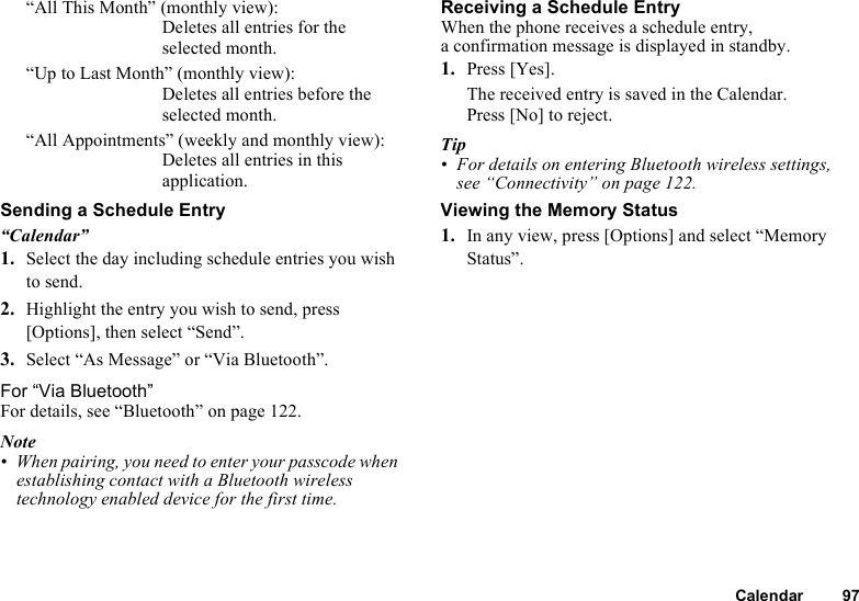 Calendar 97“All This Month” (monthly view): Deletes all entries for the selected month.“Up to Last Month” (monthly view): Deletes all entries before the selected month. “All Appointments” (weekly and monthly view): Deletes all entries in this application.Sending a Schedule Entry“Calendar”1. Select the day including schedule entries you wish to send.2. Highlight the entry you wish to send, press [Options], then select “Send”.3. Select “As Message” or “Via Bluetooth”.For “Via Bluetooth”For details, see “Bluetooth” on page 122.Note• When pairing, you need to enter your passcode when establishing contact with a Bluetooth wireless technology enabled device for the first time.Receiving a Schedule EntryWhen the phone receives a schedule entry, a confirmation message is displayed in standby.1. Press [Yes].The received entry is saved in the Calendar.Press [No] to reject.Tip• For details on entering Bluetooth wireless settings, see “Connectivity” on page 122.Viewing the Memory Status1. In any view, press [Options] and select “Memory Status”.
