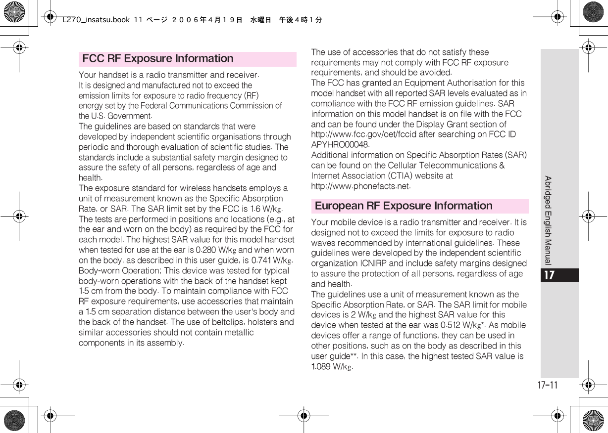  17-11 Abridged English Manual 17 Your handset is a radio transmitter and receiver. It is designed and manufactured not to exceed the emission limits for exposure to radio frequency (RF) energy set by the Federal Communications Commission of the U.S. Government.The guidelines are based on standards that weredeveloped by independent scientific organisations through periodic and thorough evaluation of scientific studies. The standards include a substantial safety margin designed to assure the safety of all persons, regardless of age and health. The exposure standard for wireless handsets employs a unit of measurement known as the Specific Absorption Rate, or SAR. The SAR limit set by the FCC is 1.6  W/k g .The tests are performed in positions and locations (e.g., at the ear and worn on the body) as required by the FCC for each model. The highest SAR value for this model handset  when tested for use at the ear is 0.280  W/k g  and when worn on the body, as described in this user guide, is 0.741  W/k g .  Body-worn Operation; This device was tested for typical body-worn operations with the back of the handset kept 1.5  cm from the body. To maintain compliance with FCC RF exposure requirements, use accessories that maintain a 1.5  cm separation distance between the user&apos;s body and the back of the handset. The use of beltclips, holsters and similar accessories should not contain metallic components in its assembly.The use of accessories that do not satisfy these requirements may not comply with FCC RF exposure requirements, and should be avoided.The FCC has granted an Equipment Authorisation for this model handset with all reported SAR levels evaluated as in compliance with the FCC RF emission guidelines. SAR information on this model handset is on file with the FCC and can be found under the Display Grant section of http://www.fcc.gov/oet/fccid after searching on FCC ID APYHRO00048.Additional information on Specific Absorption Rates (SAR) can be found on the Cellular Telecommunications &amp; Internet Association (CTIA) website at http://www.phonefacts.net.Your mobile device is a radio transmitter and receiver. It is designed not to exceed the limits for exposure to radio waves recommended by international guidelines. These guidelines were developed by the independent scientific organization ICNIRP and include safety margins designed to assure the protection of all persons, regardless of age and health.The guidelines use a unit of measurement known as the Specific Absorption Rate, or SAR. The SAR limit for mobile devices is 2 W/k g  and the highest SAR value for this device when tested at the ear was 0.512  W/k g *. As mobile devices offer a range of functions, they can be used in other positions, such as on the body as described in this user guide**. In this case, the highest tested SAR value is 1.089  W/k g . FCC RF Exposure InformationEuropean RF Exposure InformationL270_insatsu.book 11 ページ ２００６年４月１９日　水曜日　午後４時１分