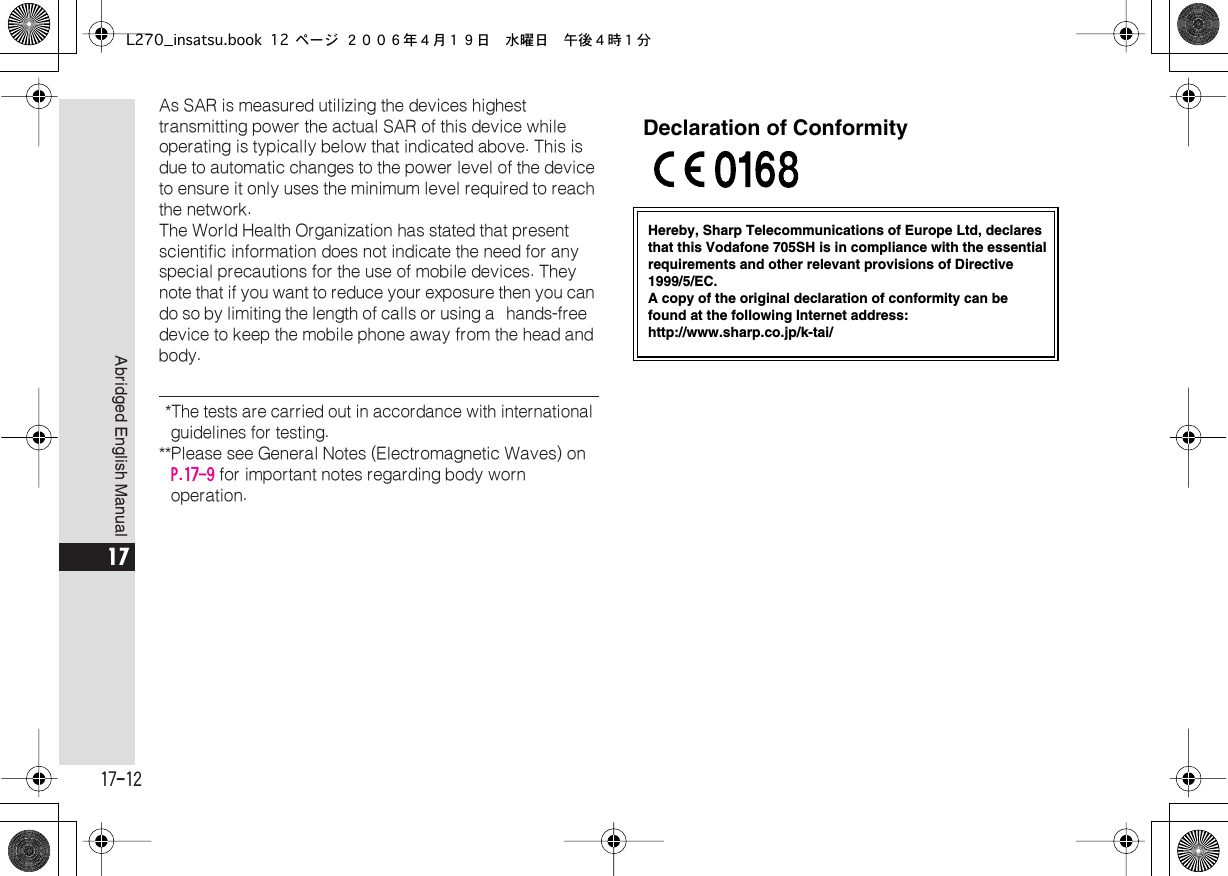  17-12 Abridged English Manual 17 As SAR is measured utilizing the devices highest transmitting power the actual SAR of this device while operating is typically below that indicated above. This is due to automatic changes to the power level of the device to ensure it only uses the minimum level required to reach the network. The World Health Organization has stated that present scientific information does not indicate the need for any special precautions for the use of mobile devices. They note that if you want to reduce your exposure then you can do so by limiting the length of calls or using a  hands-free  device to keep the mobile phone away from the head and body.  *The tests are carried out in accordance with international guidelines for testing. **Please see General Notes (Electromagnetic Waves) on  P.17-9  for important notes regarding body worn operation.Hereby, Sharp Telecommunications of Europe Ltd, declaresthat this Vodafone 705SH is in compliance with the essentialrequirements and other relevant provisions of Directive1999/5/EC.A copy of the original declaration of conformity can befound at the following Internet address:http://www.sharp.co.jp/k-tai/Declaration of ConformityL270_insatsu.book 12 ページ ２００６年４月１９日　水曜日　午後４時１分