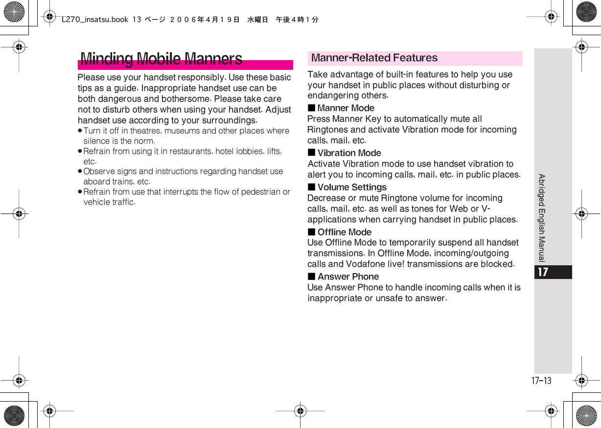  17-13 Abridged English Manual 17 Please use your handset responsibly. Use these basic tips as a guide. Inappropriate handset use can be both dangerous and bothersome. Please take care not to disturb others when using your handset. Adjust handset use according to your surroundings. . Turn it off in theatres, museums and other places where silence is the norm. . Refrain from using it in restaurants, hotel lobbies, lifts, etc. . Observe signs and instructions regarding handset use aboard trains, etc. . Refrain from use that interrupts the flow of pedestrian or vehicle traffic. Take advantage of built-in features to help you use your handset in public places without disturbing or endangering others.■ Manner Mode Press Manner Key to automatically mute all Ringtones and activate Vibration mode for incoming calls, mail, etc.■ Vibration Mode Activate Vibration mode to use handset vibration to alert you to incoming calls, mail, etc. in public places.■ Volume Settings Decrease or mute Ringtone volume for incoming calls, mail, etc. as well as tones for Web or V-applications when carrying handset in public places.■ Offline Mode Use Offline Mode to temporarily suspend all handset transmissions. In Offline Mode, incoming/outgoing calls and Vodafone live! transmissions are blocked.■ Answer Phone Use Answer Phone to handle incoming calls when it is inappropriate or unsafe to answer. Minding Mobile Manners Manner-Related FeaturesL270_insatsu.book 13 ページ ２００６年４月１９日　水曜日　午後４時１分