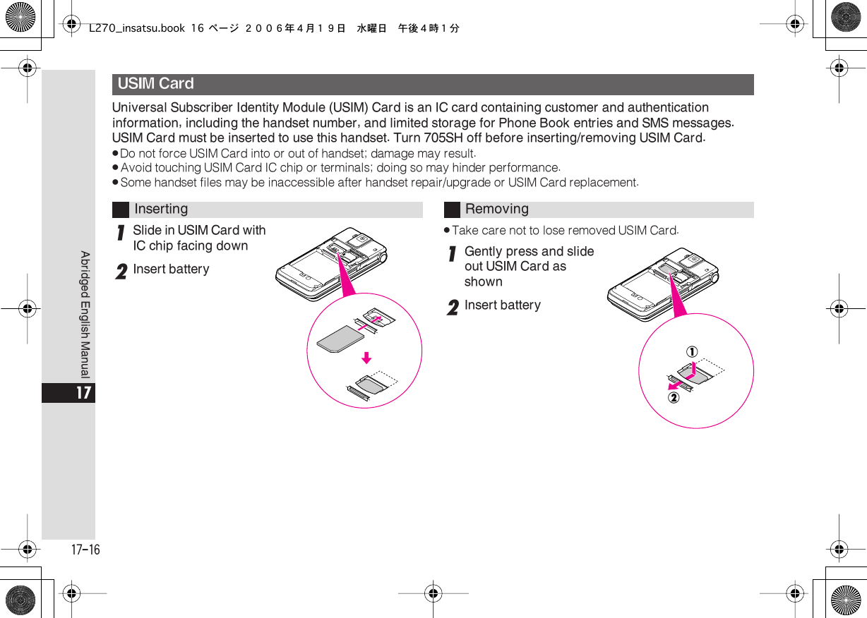  17-16 Abridged English Manual 17 Universal Subscriber Identity Module (USIM) Card is an IC card containing customer and authentication information, including the handset number, and limited storage for Phone Book entries and SMS messages. USIM Card must be inserted to use this handset. Turn 705SH off before inserting/removing USIM Card. . Do not force USIM Card into or out of handset; damage may result. . Avoid touching USIM Card IC chip or terminals; doing so may hinder performance. . Some handset files may be inaccessible after handset repair/upgrade or USIM Card replacement. 1 Slide in USIM Card with IC chip facing down 2 Insert battery . Take care not to lose removed USIM Card. 1 Gently press and slide out USIM Card as shown 2 Insert battery USIM Card Inserting Removing!@L270_insatsu.book 16 ページ ２００６年４月１９日　水曜日　午後４時１分