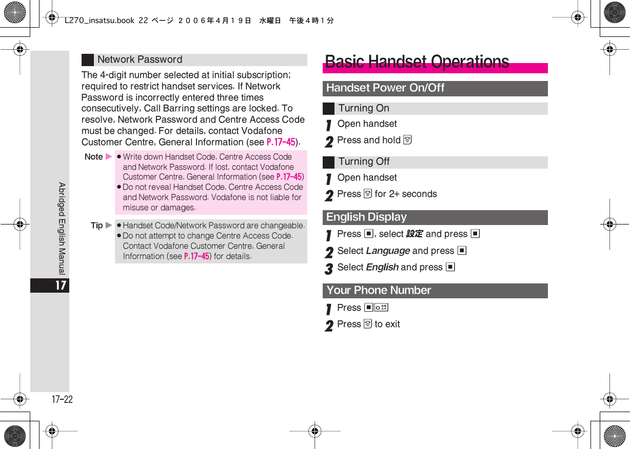  17-22 Abridged English Manual 17 The 4-digit number selected at initial subscription; required to restrict handset services. If Network Password is incorrectly entered three times consecutively, Call Barring settings are locked. To resolve, Network Password and Centre Access Code must be changed. For details, contact Vodafone Customer Centre, General Information (see  P.17-45 ). 1 Open handset  2 Press and hold  &quot; 1 Open handset  2 Press  &quot;  for 2+ seconds 1 Press  % , select 設定  and press  % 2 Select  Language  and press  % 3 Select  English  and press  % 1 Press  %0 2 Press  &quot;  to exit Network Password Note  X . Write down Handset Code, Centre Access Code and Network Password. If lost, contact Vodafone Customer Centre, General Information (see  P.17-45 ) . Do not reveal Handset Code, Centre Access Code and Network Password. Vodafone is not liable for misuse or damages. Tip   X . Handset Code/Network Password are changeable. . Do not attempt to change Centre Access Code. Contact Vodafone Customer Centre, General Information (see  P.17-45 ) for details. Basic Handset Operations Handset Power On/Off Turning OnTurning Off English DisplayYour Phone NumberL270_insatsu.book 22 ページ ２００６年４月１９日　水曜日　午後４時１分