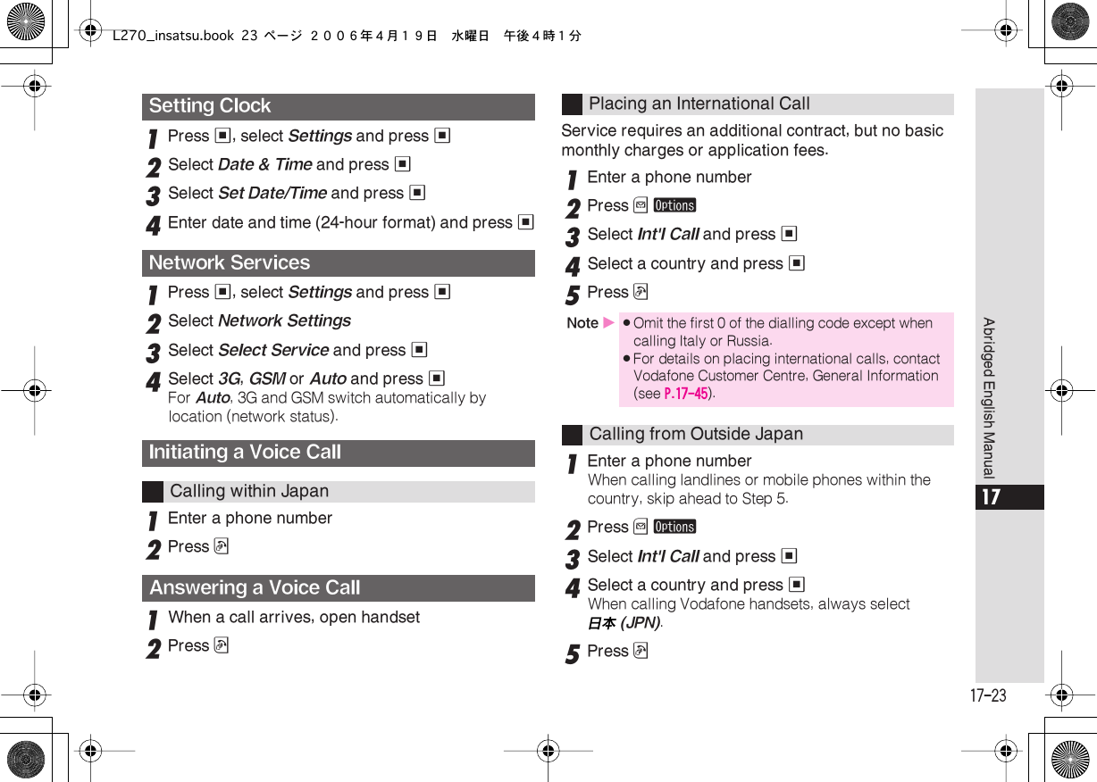  17-23 Abridged English Manual 17 1 Press  % , select  Settings  and press  % 2 Select  Date &amp; Time  and press  % 3 Select  Set Date/Time  and press  % 4 Enter date and time (24-hour format) and press  % 1 Press  % , select  Settings  and press  % 2 Select  Network Settings 3 Select  Select Service  and press  % 4 Select  3G ,  GSM  or  Auto  and press  % For  Auto , 3G and GSM switch automatically by location (network status). 1 Enter a phone number2Press !1When a call arrives, open handset2Press !Service requires an additional contract, but no basic monthly charges or application fees.1Enter a phone number2Press B ø3Select Int&apos;l Call and press %4Select a country and press %5Press !1Enter a phone numberWhen calling landlines or mobile phones within the country, skip ahead to Step 5.2Press B ø3Select Int&apos;l Call and press %4Select a country and press %When calling Vodafone handsets, always select 日本  (JPN) . 5 Press  ! Setting ClockNetwork ServicesInitiating a Voice Call Calling within Japan Answering a Voice Call Placing an International Call Note  X . Omit the first 0 of the dialling code except when calling Italy or Russia. . For details on placing international calls, contact Vodafone Customer Centre, General Information (see  P.17-45 ). Calling from Outside JapanL270_insatsu.book 23 ページ ２００６年４月１９日　水曜日　午後４時１分