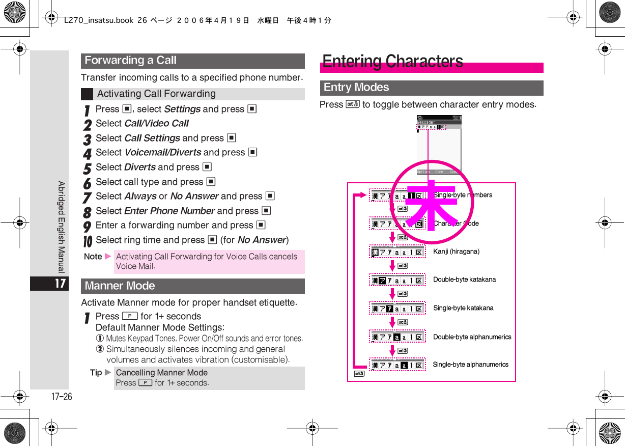  17-26 Abridged English Manual 17 Transfer incoming calls to a specified phone number. 1 Press  % , select  Settings  and press  % 2 Select  Call/Video Call 3 Select  Call Settings  and press  % 4 Select  Voicemail/Diverts  and press  % 5 Select  Diverts  and press  % 6 Select call type and press  % 7 Select  Always  or  No Answer  and press  % 8 Select  Enter Phone Number  and press  % 9 Enter a forwarding number and press  %    11110000 Select ring time and press % (for No Answer)Activate Manner mode for proper handset etiquette.1Press D for 1+ secondsDefault Manner Mode Settings:!Mutes Keypad Tones, Power On/Off sounds and error tones.@Simultaneously silences incoming and general volumes and activates vibration (customisable).Press &amp; to toggle between character entry modes.Forwarding a CallActivating Call ForwardingNote XActivating Call Forwarding for Voice Calls cancels Voice Mail.Manner ModeTip XCancelling Manner ModePress D for 1+ seconds.Entering CharactersEntry Modes&amp;Kanji (hiragana)&amp;&amp;&amp;&amp;&amp;Double-byte katakanaSingle-byte katakanaDouble-byte alphanumericsSingle-byte alphanumericsSingle-byte numbers&amp;Character Code未L270_insatsu.book 26 ページ ２００６年４月１９日　水曜日　午後４時１分