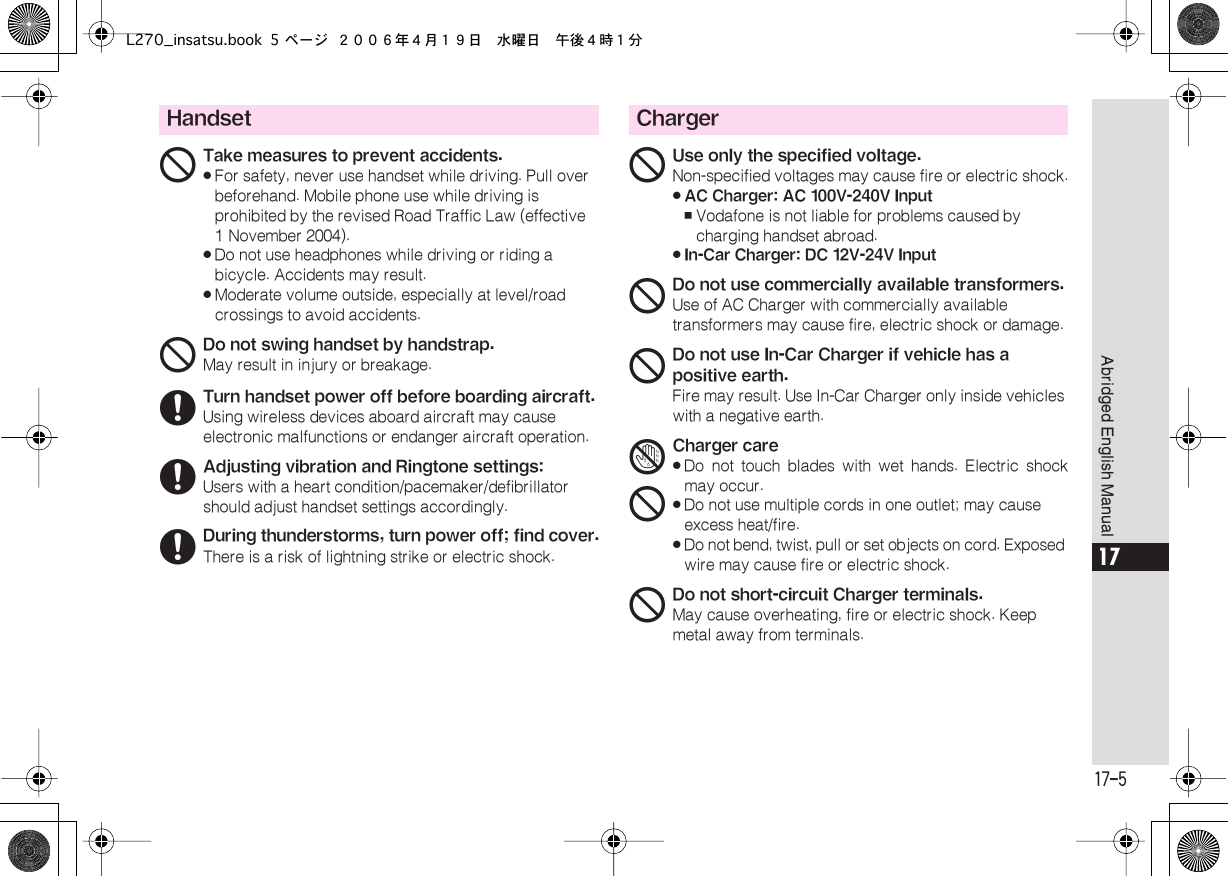  17-5 Abridged English Manual 17 Handset 1 Take measures to prevent accidents.« For safety, never use handset while driving. Pull over beforehand. Mobile phone use while driving is prohibited by the revised Road Traffic Law (effective 1 November 2004).« Do not use headphones while driving or riding a bicycle. Accidents may result.« Moderate volume outside, especially at level/road crossings to avoid accidents. 1 Do not swing handset by handstrap. May result in injury or breakage. 6 Turn handset power off before boarding aircraft. Using wireless devices aboard aircraft may cause electronic malfunctions or endanger aircraft operation. 6 Adjusting vibration and Ringtone settings: Users with a heart condition/pacemaker/defibrillator should adjust handset settings accordingly. 6 During thunderstorms, turn power off; find cover. There is a risk of lightning strike or electric shock. Charger 1 Use only the specified voltage. Non-specified voltages may cause fire or electric shock.« AC Charger: AC 100V-240V Input , Vodafone is not liable for problems caused by charging handset abroad.« In-Car Charger: DC 12V-24V Input 1 Do not use commercially available transformers. Use of AC Charger with commercially available transformers may cause fire, electric shock or damage. 1 Do not use In-Car Charger if vehicle has a positive earth. Fire may result. Use In-Car Charger only inside vehicles with a negative earth. 41 Charger care« Do not touch blades with wet hands. Electric shockmay occur.« Do not use multiple cords in one outlet; may cause excess heat/fire.«Do not bend, twist, pull or set objects on cord. Exposed wire may cause fire or electric shock.1Do not short-circuit Charger terminals.May cause overheating, fire or electric shock. Keep metal away from terminals.L270_insatsu.book 5 ページ ２００６年４月１９日　水曜日　午後４時１分