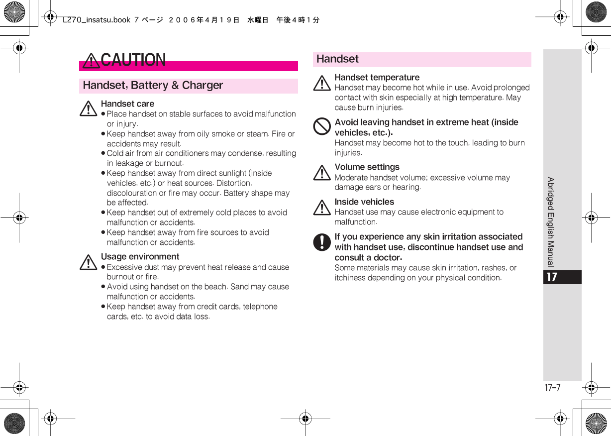  17-7 Abridged English Manual 17 0 CAUTION Handset, Battery &amp; Charger 0 Handset care« Place handset on stable surfaces to avoid malfunction or injury.« Keep handset away from oily smoke or steam. Fire or accidents may result.« Cold air from air conditioners may condense, resulting in leakage or burnout.« Keep handset away from direct sunlight (inside vehicles, etc.) or heat sources. Distortion, discolouration or fire may occur. Battery shape may be affected.« Keep handset out of extremely cold places to avoid malfunction or accidents.« Keep handset away from fire sources to avoid malfunction or accidents. 0 Usage environment« Excessive dust may prevent heat release and cause burnout or fire.« Avoid using handset on the beach. Sand may cause malfunction or accidents.« Keep handset away from credit cards, telephone cards, etc. to avoid data loss. Handset 0 Handset temperature Handset may become hot while in use. Avoid prolonged contact with skin especially at high temperature. May cause burn injuries. 1 Avoid leaving handset in extreme heat (inside vehicles, etc.). Handset may become hot to the touch, leading to burn injuries. 0 Volume settings Moderate handset volume; excessive volume may damage ears or hearing. 0 Inside vehicles Handset use may cause electronic equipment to malfunction. 6 If you experience any skin irritation associated with handset use, discontinue handset use and consult a doctor. Some materials may cause skin irritation, rashes, or itchiness depending on your physical condition.L270_insatsu.book 7 ページ ２００６年４月１９日　水曜日　午後４時１分