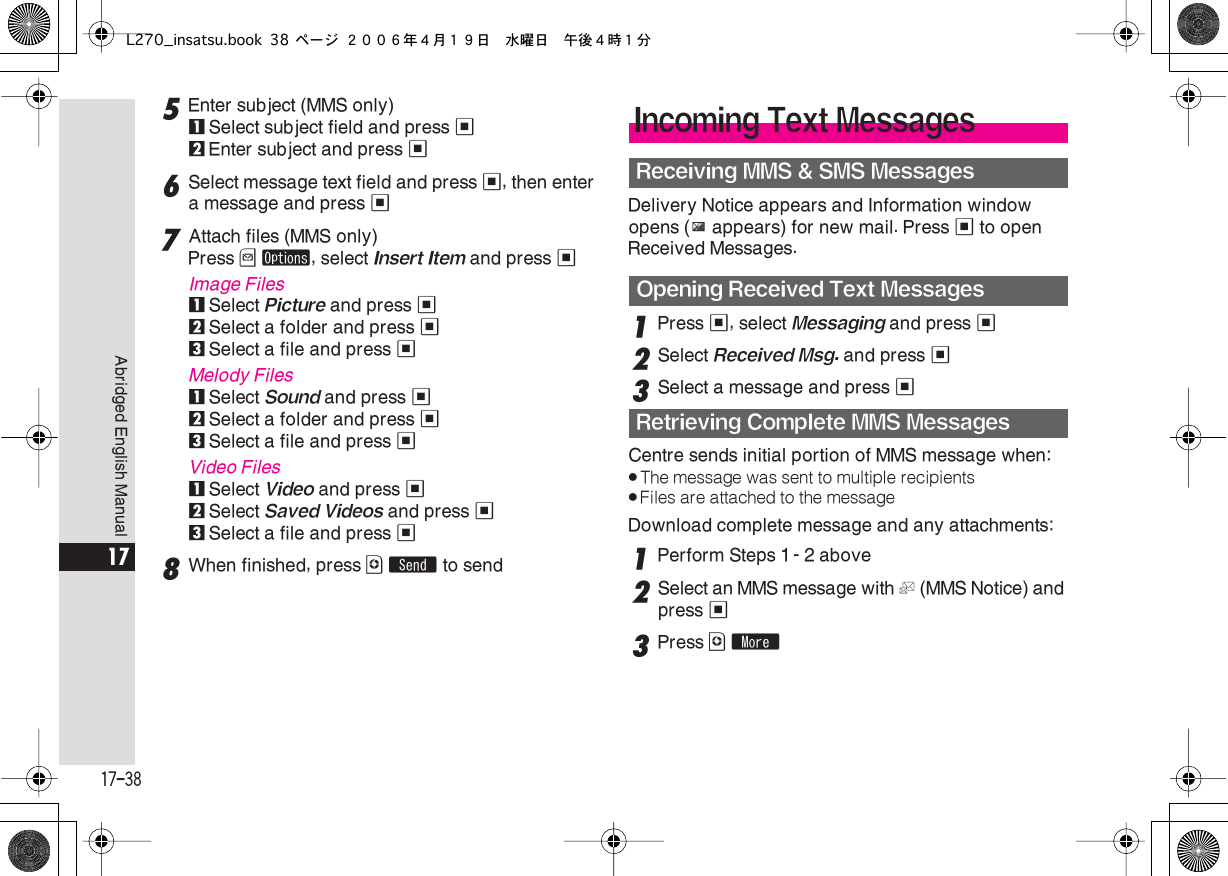  17-38 Abridged English Manual 17 5 Enter subject (MMS only) 1 Select subject field and press  % 2 Enter subject and press  % 6 Select message text field and press  % , then enter a message and press  % 7 Attach files (MMS only)Press  B   ø , select  Insert Item  and press  % Image Files 1 Select  Picture  and press  % 2 Select a folder and press  % 3 Select a file and press  % Melody Files 1 Select  Sound  and press  % 2 Select a folder and press  % 3 Select a file and press  % Video Files 1Select Video and press %2Select Saved Videos and press %3Select a file and press %8When finished, press A S to sendDelivery Notice appears and Information window opens (z appears) for new mail. Press % to open Received Messages.1Press %, select Messaging and press %2Select Received Msg. and press %3Select a message and press %Centre sends initial portion of MMS message when:.The message was sent to multiple recipients.Files are attached to the messageDownload complete message and any attachments:1Perform Steps 1 - 2 above2Select an MMS message with L (MMS Notice) and press %3Press A mIncoming Text MessagesReceiving MMS &amp; SMS MessagesOpening Received Text MessagesRetrieving Complete MMS MessagesL270_insatsu.book 38 ページ ２００６年４月１９日　水曜日　午後４時１分