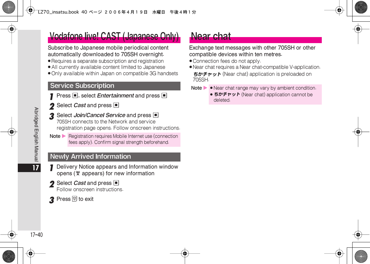 17-40 Abridged English Manual 17 Subscribe to Japanese mobile periodical content automatically downloaded to 705SH overnight. . Requires a separate subscription and registration . All currently available content limited to Japanese . Only available within Japan on compatible 3G handsets 1 Press  % , select  Entertainment  and press  % 2 Select  Cast  and press  % 3 Select  Join/Cancel Service  and press  % 705SH  connects to the Network and service registration page opens. Follow onscreen instructions. 1 Delivery Notice appears and Information window opens ( E  appears) for new information 2 Select  Cast  and press  % Follow onscreen instructions. 3 Press  &quot;  to exitExchange text messages with other 705SH or other compatible devices within ten metres. . Connection fees do not apply. . Near chat requires a Near chat-compatible V-application. ちかチャット  (Near chat) application is preloaded on 705SH.  Vodafone live! CAST (Japanese Only)Service Subscription Note  X Registration requires Mobile Internet use (connection fees apply). Confirm signal strength beforehand. Newly Arrived Information Near chat Note  X . Near chat range may vary by ambient condition. .ちかチャット  (Near chat) application cannot be deleted.L270_insatsu.book 40 ページ ２００６年４月１９日　水曜日　午後４時１分