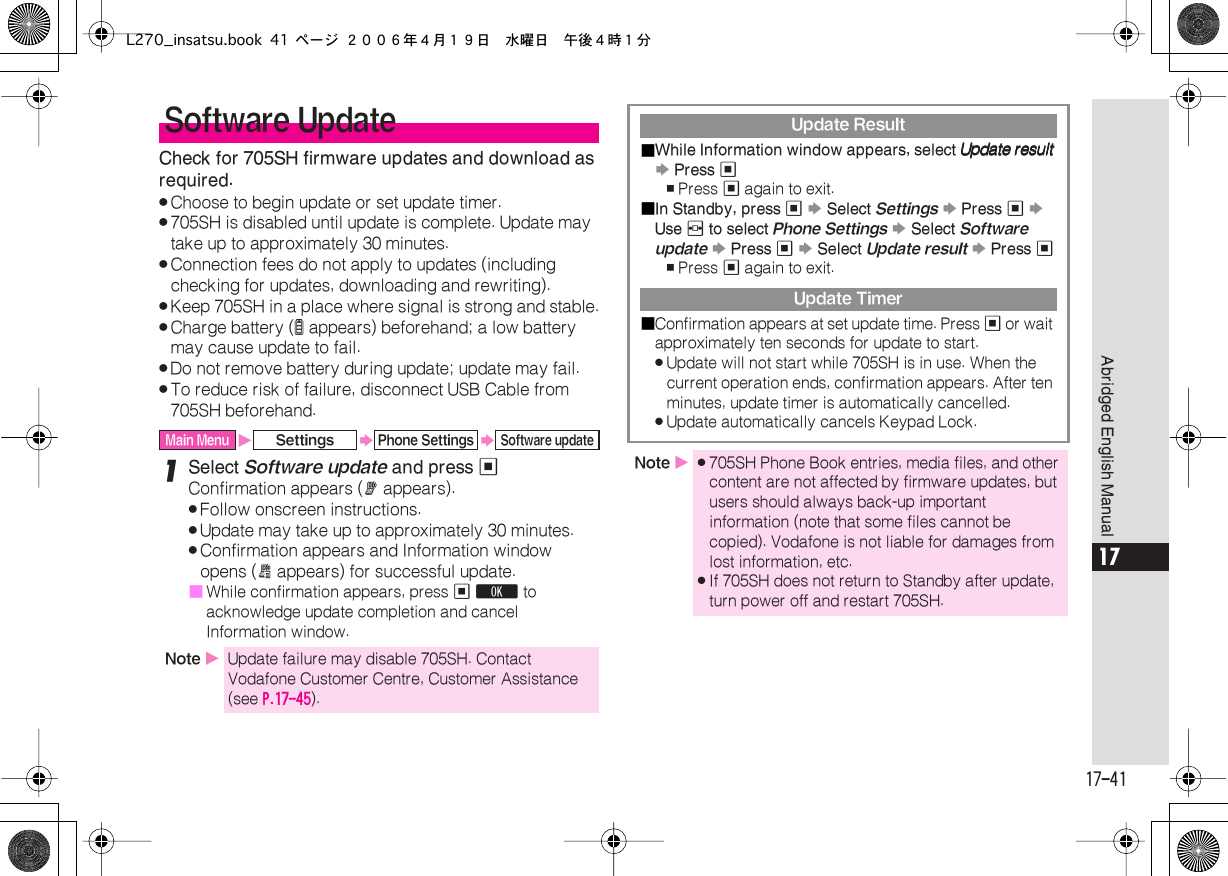  17-41 Abridged English Manual 17 Check for 705SH firmware updates and download as required. . Choose to begin update or set update timer. . 705SH is disabled until update is complete. Update may take up to approximately 30 minutes. . Connection fees do not apply to updates (including checking for updates, downloading and rewriting). . Keep 705SH in a place where signal is strong and stable. . Charge battery ( l  appears) beforehand; a low battery may cause update to fail. . Do not remove battery during update; update may fail. . To reduce risk of failure, disconnect USB Cable from 705SH beforehand. 1 Select  Software update  and press  % Confirmation appears ( A  appears). . Follow onscreen instructions. . Update may take up to approximately 30 minutes. . Confirmation appears and Information window opens ( B  appears) for successful update.■ While confirmation appears, press  %   O  to acknowledge update completion and cancel Information window. Software Update Main Menu X Settings S Phone Settings S Software update Note  X Update failure may disable 705SH. Contact Vodafone Customer Centre, Customer Assistance (see  P.17-45 ). Update Result■ While Information window appears, select      UUUUppppddddaaaatttteeee    rrrreeeessssuuuulllltttt   S  Press  % , Press  %  again to exit.■ In Standby, press  %   S  Select  Settings   S  Press  %   S  Use  f  to select  Phone Settings   S  Select  Software update   S  Press  %   S  Select  Update result   S  Press  % , Press  %  again to exit. Update Timer■ Confirmation appears at set update time. Press  %  or wait approximately ten seconds for update to start. . Update will not start while 705SH is in use. When the current operation ends, confirmation appears. After ten minutes, update timer is automatically cancelled. . Update automatically cancels Keypad Lock. Note  X . 705SH Phone Book entries, media files, and other content are not affected by firmware updates, but users should always back-up important information (note that some files cannot be copied). Vodafone is not liable for damages from lost information, etc. . If 705SH does not return to Standby after update, turn power off and restart 705SH.L270_insatsu.book 41 ページ ２００６年４月１９日　水曜日　午後４時１分