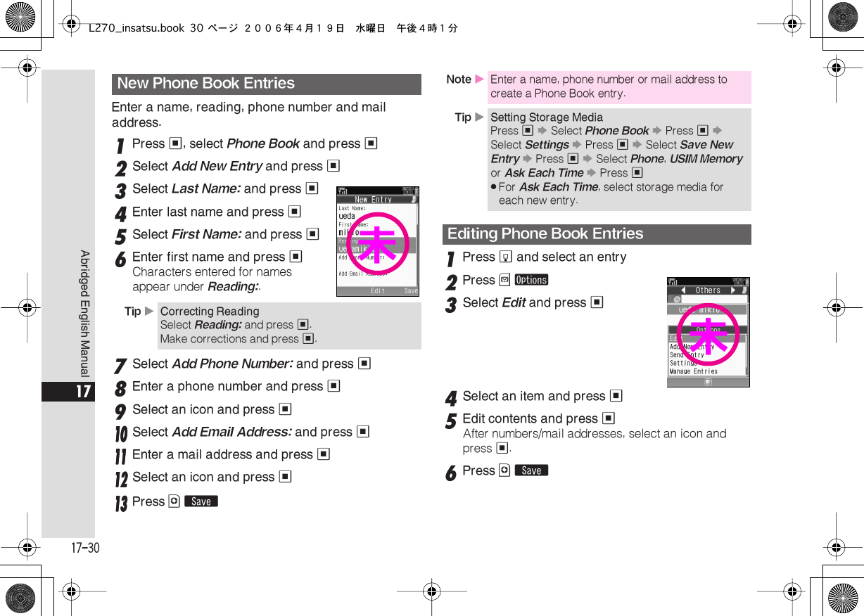  17-30 Abridged English Manual 17 Enter a name, reading, phone number and mail address. 1 Press  % , select  Phone Book  and press  % 2 Select  Add New Entry  and press  % 3 Select  Last Name:  and press  % 4 Enter last name and press  % 5 Select  First Name:  and press  % 6 Enter first name and press  % Characters entered for names appear under  Reading: . 7 Select  Add Phone Number:  and press  % 8 Enter a phone number and press  % 9 Select an icon and press  %    11110000 Select Add Email Address: and press %11111111 Enter a mail address and press %11112222 Select an icon and press %11113333 Press A ß 1 Press  b  and select an entry 2 Press  B   ø 3 Select  Edit  and press  % 4 Select an item and press  % 5 Edit contents and press  % After numbers/mail addresses, select an icon and press  % . 6 Press  A   ß New Phone Book Entries Tip  X Correcting Reading Select  Reading:  and press  % .Make corrections and press  % .未 Note  X Enter a name, phone number or mail address to create a Phone Book entry. Tip  X Setting Storage Media Press  %   S  Select  Phone Book   S  Press  %   S  Select  Settings   S  Press  %   S  Select  Save New Entry   S  Press  %   S  Select  Phone ,  USIM Memory  or  Ask Each Time   S  Press  % . For  Ask Each Time , select storage media for each new entry. Editing Phone Book Entries未L270_insatsu.book 30 ページ ２００６年４月１９日　水曜日　午後４時１分