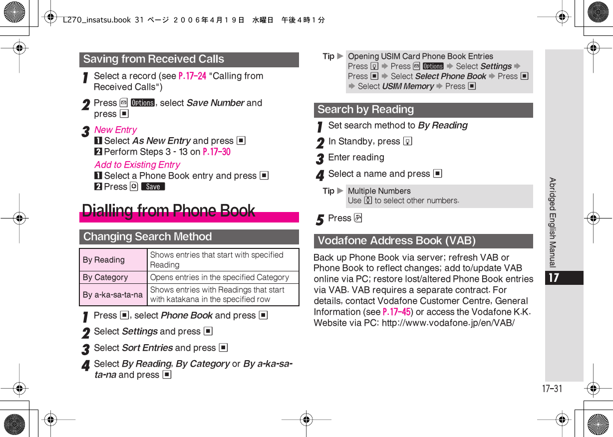  17-31 Abridged English Manual 17 1 Select a record (see  P.17-24  &quot;Calling from Received Calls&quot;) 2 Press  B   ø , select  Save Number  and press  % 3 New Entry 1 Select  As New Entry  and press  % 2 Perform Steps 3 - 13 on  P.17-30 Add to Existing Entry 1 Select a Phone Book entry and press  % 2 Press  A   ß 1 Press  % , select  Phone Book  and press  % 2 Select  Settings  and press  % 3 Select  Sort Entries  and press  % 4Select By Reading, By Category or By a-ka-sa-ta-na and press %1Set search method to By Reading2In Standby, press b3Enter reading4Select a name and press %5Press !Back up Phone Book via server; refresh VAB or Phone Book to reflect changes; add to/update VAB online via PC; restore lost/altered Phone Book entriesvia VAB. VAB requires a separate contract. For details, contact Vodafone Customer Centre, General Information (see P.17-45) or access the Vodafone K.K. Website via PC: http://www.vodafone.jp/en/VAB/ Saving from Received CallsDialling from Phone BookChanging Search MethodBy Reading Shows entries that start with specified ReadingBy Category Opens entries in the specified CategoryBy a-ka-sa-ta-na Shows entries with Readings that start with katakana in the specified rowTip XOpening USIM Card Phone Book EntriesPress b S Press B ø S Select Settings S Press % S Select Select Phone Book S Press % S Select USIM Memory S Press %Search by ReadingTip XMultiple NumbersUse e to select other numbers.Vodafone Address Book (VAB)L270_insatsu.book 31 ページ ２００６年４月１９日　水曜日　午後４時１分