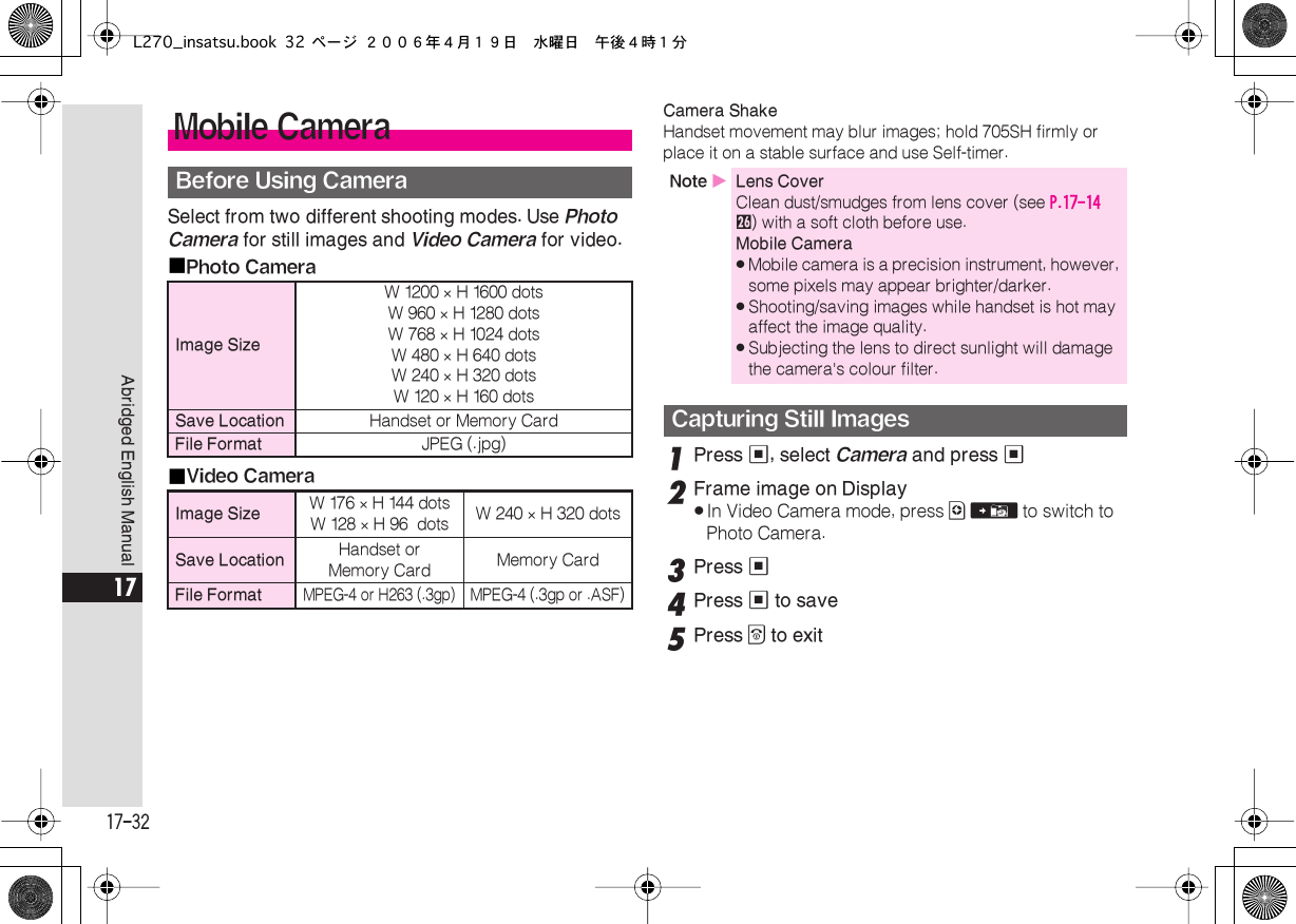  17-32 Abridged English Manual 17 Select from two different shooting modes. Use  Photo   Camera  for still images and  Video Camera  for video.■ Photo Camera■ Video Camera Camera Shake  Handset movement may blur images; hold 705SH firmly or place it on a stable surface and use Self-timer. 1 Press  % , select  Camera  and press  % 2 Frame image on Display . In Video Camera mode, press  A   V  to switch to Photo Camera. 3 Press  % 4 Press  %  to save 5 Press  &quot;  to exit Mobile Camera Before Using Camera Image Size W 1200  ×  H 1600 dotsW 960  ×  H 1280 dotsW 768  ×  H 1024 dotsW 480  ×  H 640 dotsW 240  ×  H 320 dotsW 120  ×  H 160 dots Save Location Handset or Memory Card File Format JPEG (.jpg) Image Size W 176  ×  H 144 dotsW 128  ×  H 96  dots W 240  ×  H 320 dots Save Location Handset orMemory Card Memory Card File Format MPEG-4 or H263 (.3gp)MPEG-4 (.3gp or .ASF) Note  X Lens Cover Clean dust/smudges from lens cover (see  P.17-14   q ) with a soft cloth before use. Mobile Camera . Mobile camera is a precision instrument, however, some pixels may appear brighter/darker. . Shooting/saving images while handset is hot may affect the image quality. . Subjecting the lens to direct sunlight will damage the camera&apos;s colour filter. Capturing Still ImagesL270_insatsu.book 32 ページ ２００６年４月１９日　水曜日　午後４時１分
