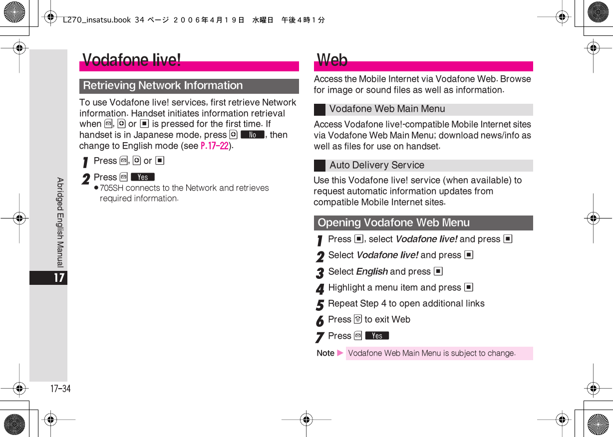  17-34 Abridged English Manual 17 To use Vodafone live! services, first retrieve Network information. Handset initiates information retrieval when  B ,  A  or  %  is pressed for the first time. If handset is in Japanese mode, press  A   ˜ , then change to English mode (see  P.17-22 ). 1 Press  B ,  A  or  % 2 Press  B   Y . 705SH  connects to the Network and retrieves required information. Access the Mobile Internet via Vodafone Web. Browse for image or sound files as well as information.Access Vodafone live!-compatible Mobile Internet sites via Vodafone Web Main Menu; download news/info as well as files for use on handset.Use this Vodafone live! service (when available) to request automatic information updates from compatible Mobile Internet sites. 1 Press  % , select  Vodafone live!  and press  % 2 Select  Vodafone live!  and press  % 3 Select  English  and press  % 4 Highlight a menu item and press  %5Repeat Step 4 to open additional links6Press &quot; to exit Web7Press B YVodafone live!Retrieving Network InformationWebVodafone Web Main MenuAuto Delivery ServiceOpening Vodafone Web MenuNote XVodafone Web Main Menu is subject to change.L270_insatsu.book 34 ページ ２００６年４月１９日　水曜日　午後４時１分